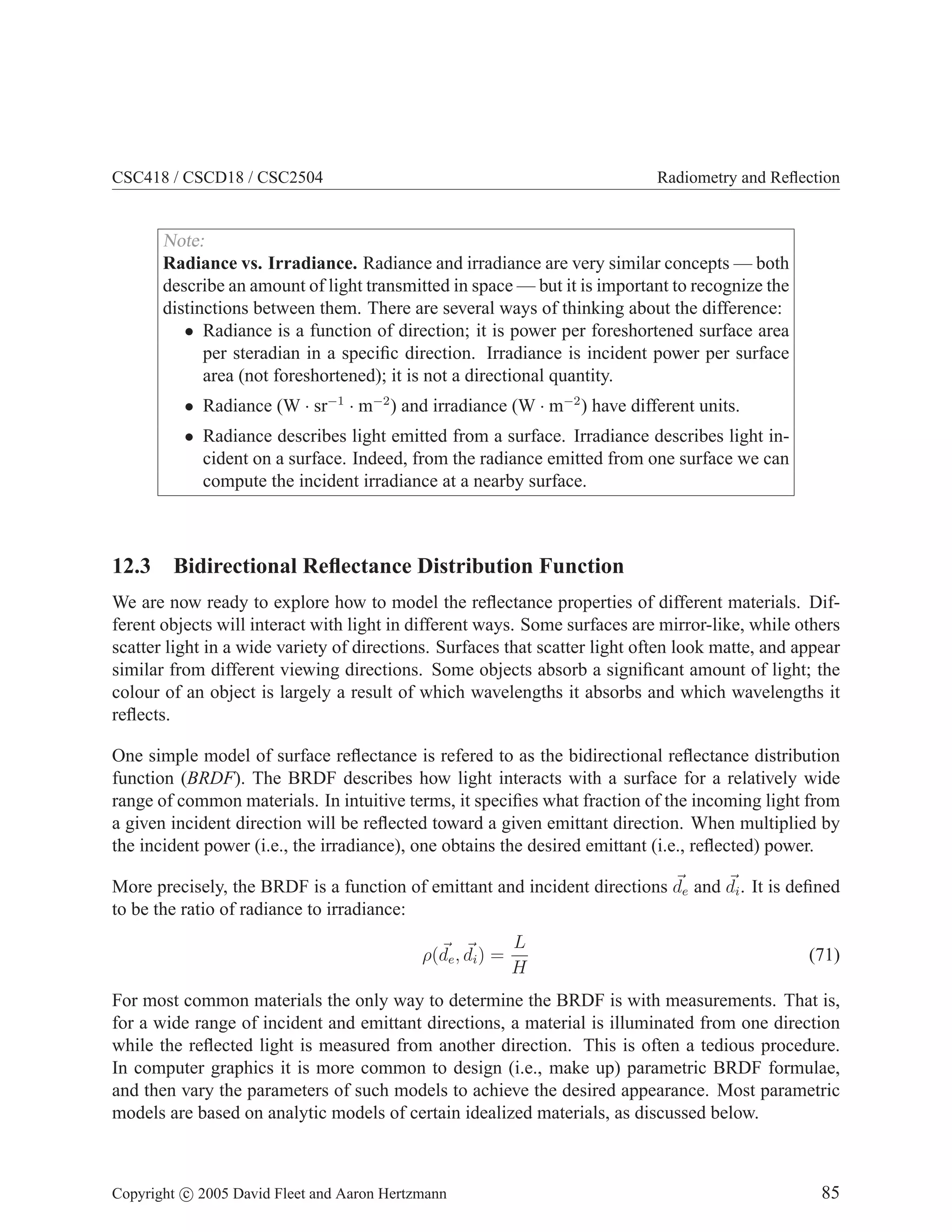 CSC418 / CSCD18 / CSC2504

Radiometry and Reﬂection

Note:
Radiance vs. Irradiance. Radiance and irradiance are very similar concepts — both
describe an amount of light transmitted in space — but it is important to recognize the
distinctions between them. There are several ways of thinking about the difference:
• Radiance is a function of direction; it is power per foreshortened surface area
per steradian in a speciﬁc direction. Irradiance is incident power per surface
area (not foreshortened); it is not a directional quantity.
• Radiance (W · sr−1 · m−2 ) and irradiance (W · m−2 ) have different units.

• Radiance describes light emitted from a surface. Irradiance describes light incident on a surface. Indeed, from the radiance emitted from one surface we can
compute the incident irradiance at a nearby surface.

12.3 Bidirectional Reﬂectance Distribution Function
We are now ready to explore how to model the reﬂectance properties of different materials. Different objects will interact with light in different ways. Some surfaces are mirror-like, while others
scatter light in a wide variety of directions. Surfaces that scatter light often look matte, and appear
similar from different viewing directions. Some objects absorb a signiﬁcant amount of light; the
colour of an object is largely a result of which wavelengths it absorbs and which wavelengths it
reﬂects.
One simple model of surface reﬂectance is refered to as the bidirectional reﬂectance distribution
function (BRDF). The BRDF describes how light interacts with a surface for a relatively wide
range of common materials. In intuitive terms, it speciﬁes what fraction of the incoming light from
a given incident direction will be reﬂected toward a given emittant direction. When multiplied by
the incident power (i.e., the irradiance), one obtains the desired emittant (i.e., reﬂected) power.
More precisely, the BRDF is a function of emittant and incident directions de and di . It is deﬁned
to be the ratio of radiance to irradiance:
ρ(de , di ) =

L
H

(71)

For most common materials the only way to determine the BRDF is with measurements. That is,
for a wide range of incident and emittant directions, a material is illuminated from one direction
while the reﬂected light is measured from another direction. This is often a tedious procedure.
In computer graphics it is more common to design (i.e., make up) parametric BRDF formulae,
and then vary the parameters of such models to achieve the desired appearance. Most parametric
models are based on analytic models of certain idealized materials, as discussed below.

Copyright c 2005 David Fleet and Aaron Hertzmann

85

 