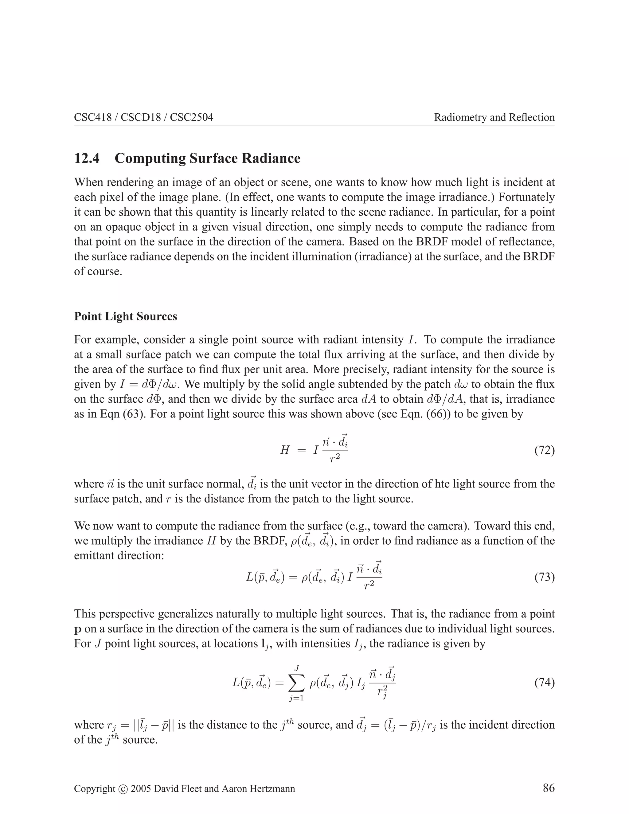 CSC418 / CSCD18 / CSC2504

Radiometry and Reﬂection

12.4 Computing Surface Radiance
When rendering an image of an object or scene, one wants to know how much light is incident at
each pixel of the image plane. (In effect, one wants to compute the image irradiance.) Fortunately
it can be shown that this quantity is linearly related to the scene radiance. In particular, for a point
on an opaque object in a given visual direction, one simply needs to compute the radiance from
that point on the surface in the direction of the camera. Based on the BRDF model of reﬂectance,
the surface radiance depends on the incident illumination (irradiance) at the surface, and the BRDF
of course.

Point Light Sources
For example, consider a single point source with radiant intensity I. To compute the irradiance
at a small surface patch we can compute the total ﬂux arriving at the surface, and then divide by
the area of the surface to ﬁnd ﬂux per unit area. More precisely, radiant intensity for the source is
given by I = dΦ/dω. We multiply by the solid angle subtended by the patch dω to obtain the ﬂux
on the surface dΦ, and then we divide by the surface area dA to obtain dΦ/dA, that is, irradiance
as in Eqn (63). For a point light source this was shown above (see Eqn. (66)) to be given by
H = I

n · di
r2

(72)

where n is the unit surface normal, di is the unit vector in the direction of hte light source from the
surface patch, and r is the distance from the patch to the light source.
We now want to compute the radiance from the surface (e.g., toward the camera). Toward this end,
we multiply the irradiance H by the BRDF, ρ(de , di ), in order to ﬁnd radiance as a function of the
emittant direction:
n · di
(73)
L(¯, de ) = ρ(de , di ) I 2
p
r
This perspective generalizes naturally to multiple light sources. That is, the radiance from a point
p on a surface in the direction of the camera is the sum of radiances due to individual light sources.
For J point light sources, at locations lj , with intensities Ij , the radiance is given by
J

L(¯, de ) =
p

ρ(de , dj ) Ij
j=1

n · dj
2
rj

(74)

where rj = ||¯j − p|| is the distance to the j th source, and dj = (¯j − p)/rj is the incident direction
l
¯
l
¯
of the j th source.

Copyright c 2005 David Fleet and Aaron Hertzmann

86

 