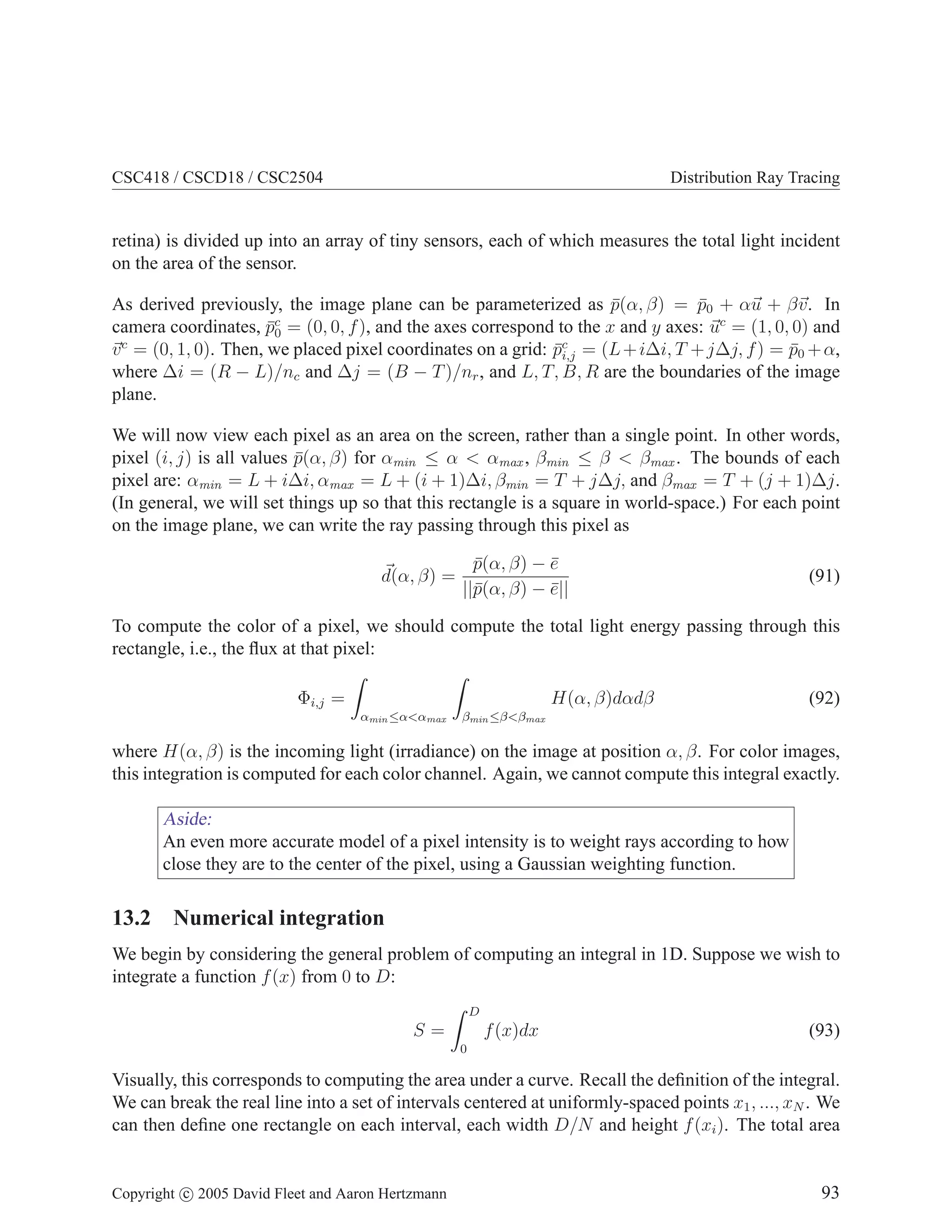 CSC418 / CSCD18 / CSC2504

Distribution Ray Tracing

retina) is divided up into an array of tiny sensors, each of which measures the total light incident
on the area of the sensor.
As derived previously, the image plane can be parameterized as p(α, β) = p0 + αu + βv. In
¯
¯
c
camera coordinates, p0 = (0, 0, f ), and the axes correspond to the x and y axes: uc = (1, 0, 0) and
¯
c
v = (0, 1, 0). Then, we placed pixel coordinates on a grid: pc = (L + i∆i, T + j∆j, f ) = p0 + α,
¯i,j
¯
where ∆i = (R − L)/nc and ∆j = (B − T )/nr , and L, T, B, R are the boundaries of the image
plane.
We will now view each pixel as an area on the screen, rather than a single point. In other words,
pixel (i, j) is all values p(α, β) for αmin ≤ α < αmax , βmin ≤ β < βmax . The bounds of each
¯
pixel are: αmin = L + i∆i, αmax = L + (i + 1)∆i, βmin = T + j∆j, and βmax = T + (j + 1)∆j.
(In general, we will set things up so that this rectangle is a square in world-space.) For each point
on the image plane, we can write the ray passing through this pixel as
d(α, β) =

p(α, β) − e
¯
¯
||¯(α, β) − e||
p
¯

(91)

To compute the color of a pixel, we should compute the total light energy passing through this
rectangle, i.e., the ﬂux at that pixel:
Φi,j =

H(α, β)dαdβ
αmin ≤α<αmax

(92)

βmin ≤β<βmax

where H(α, β) is the incoming light (irradiance) on the image at position α, β. For color images,
this integration is computed for each color channel. Again, we cannot compute this integral exactly.

Aside:
An even more accurate model of a pixel intensity is to weight rays according to how
close they are to the center of the pixel, using a Gaussian weighting function.

13.2 Numerical integration
We begin by considering the general problem of computing an integral in 1D. Suppose we wish to
integrate a function f (x) from 0 to D:
D

f (x)dx

S=

(93)

0

Visually, this corresponds to computing the area under a curve. Recall the deﬁnition of the integral.
We can break the real line into a set of intervals centered at uniformly-spaced points x1 , ..., xN . We
can then deﬁne one rectangle on each interval, each width D/N and height f (xi ). The total area

Copyright c 2005 David Fleet and Aaron Hertzmann

93

 