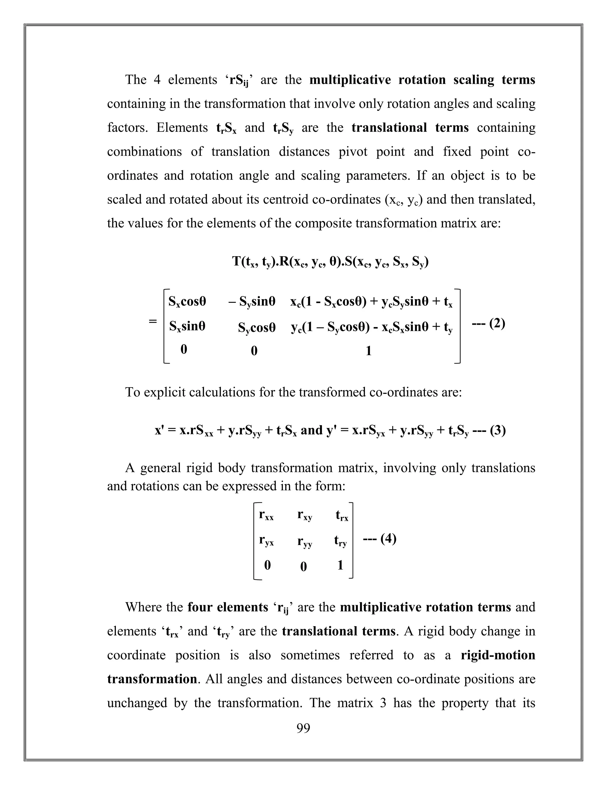 99
The 4 elements ‘rSij’ are the multiplicative rotation scaling terms
containing in the transformation that involve only rotation angles and scaling
factors. Elements trSx and trSy are the translational terms containing
combinations of translation distances pivot point and fixed point co-
ordinates and rotation angle and scaling parameters. If an object is to be
scaled and rotated about its centroid co-ordinates (xc, yc) and then translated,
the values for the elements of the composite transformation matrix are:
T(tx, ty).R(xc, yc, θ).S(xc, yc, Sx, Sy)
To explicit calculations for the transformed co-ordinates are:
xꞌ = x.rSxx + y.rSyy + trSx and yꞌ = x.rSyx + y.rSyy + trSy --- (3)
A general rigid body transformation matrix, involving only translations
and rotations can be expressed in the form:
Where the four elements ‘rij’ are the multiplicative rotation terms and
elements ‘trx’ and ‘try’ are the translational terms. A rigid body change in
coordinate position is also sometimes referred to as a rigid-motion
transformation. All angles and distances between co-ordinate positions are
unchanged by the transformation. The matrix 3 has the property that its
Sxcosθ – Sysinθ
SycosθSxsinθ
00
xc(1 - Sxcosθ) + ycSysinθ + tx
yc(1 – Sycosθ) - xcSxsinθ + ty
1
= --- (2)
rxx rxy
ryyryx
00
trx
try
1
--- (4)
 