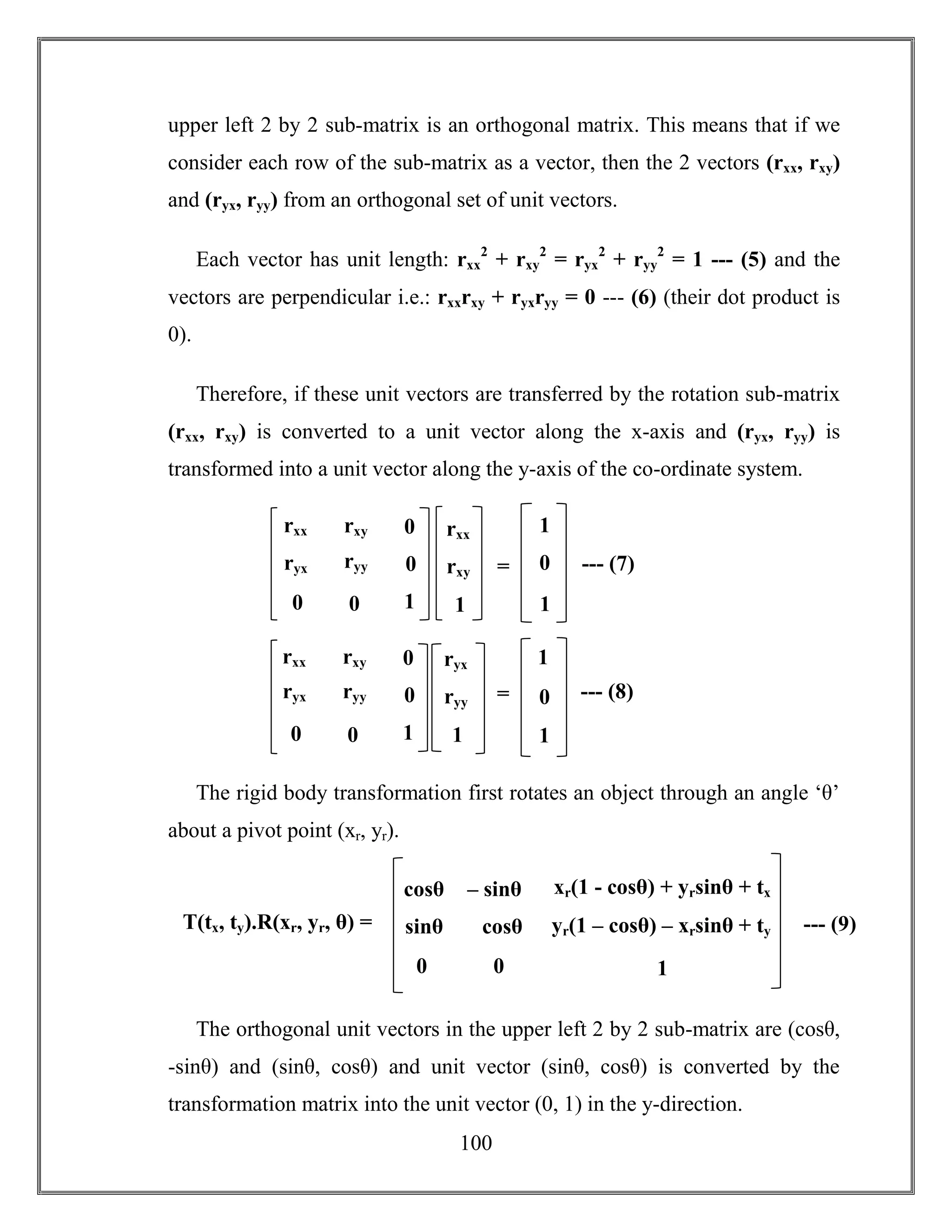 100
upper left 2 by 2 sub-matrix is an orthogonal matrix. This means that if we
consider each row of the sub-matrix as a vector, then the 2 vectors (rxx, rxy)
and (ryx, ryy) from an orthogonal set of unit vectors.
Each vector has unit length: rxx
2
+ rxy
2
= ryx
2
+ ryy
2
= 1 --- (5) and the
vectors are perpendicular i.e.: rxxrxy + ryxryy = 0 --- (6) (their dot product is
0).
Therefore, if these unit vectors are transferred by the rotation sub-matrix
(rxx, rxy) is converted to a unit vector along the x-axis and (ryx, ryy) is
transformed into a unit vector along the y-axis of the co-ordinate system.
The rigid body transformation first rotates an object through an angle ‘θ’
about a pivot point (xr, yr).
The orthogonal unit vectors in the upper left 2 by 2 sub-matrix are (cosθ,
-sinθ) and (sinθ, cosθ) and unit vector (sinθ, cosθ) is converted by the
transformation matrix into the unit vector (0, 1) in the y-direction.
rxx
rxy
1
=
rxx rxy
ryyryx
00
0
0
1
1
0
1
--- (7)
ryx
ryy
1
=
rxx rxy
ryyryx
00
0
0
1
1
0
1
--- (8)
cosθ – sinθ
cosθsinθ
00
xr(1 - cosθ) + yrsinθ + tx
yr(1 – cosθ) – xrsinθ + ty
1
T(tx, ty).R(xr, yr, θ) = --- (9)
 