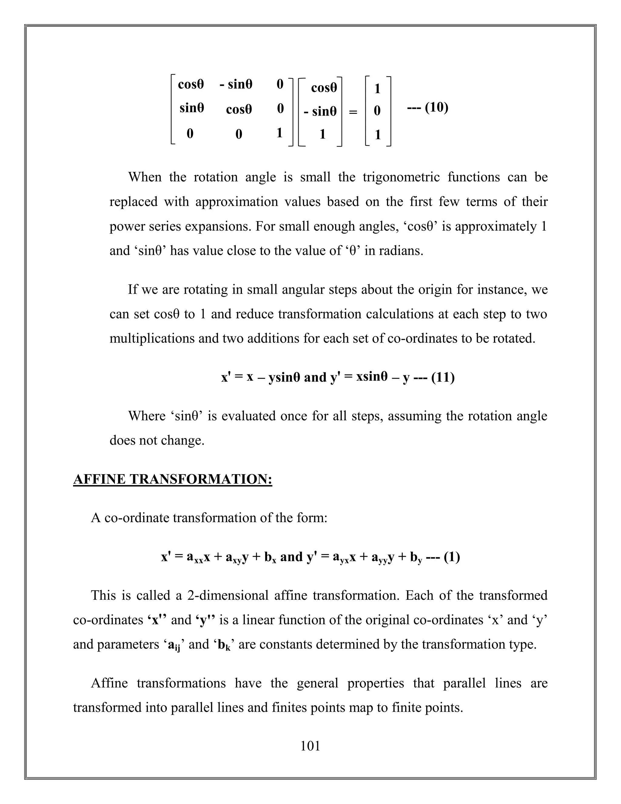 101
When the rotation angle is small the trigonometric functions can be
replaced with approximation values based on the first few terms of their
power series expansions. For small enough angles, ‘cosθ’ is approximately 1
and ‘sinθ’ has value close to the value of ‘θ’ in radians.
If we are rotating in small angular steps about the origin for instance, we
can set cosθ to 1 and reduce transformation calculations at each step to two
multiplications and two additions for each set of co-ordinates to be rotated.
xꞌ = x – ysinθ and yꞌ = xsinθ – y --- (11)
Where ‘sinθ’ is evaluated once for all steps, assuming the rotation angle
does not change.
AFFINE TRANSFORMATION:
A co-ordinate transformation of the form:
xꞌ = axxx + axyy + bx and yꞌ = ayxx + ayyy + by --- (1)
This is called a 2-dimensional affine transformation. Each of the transformed
co-ordinates ‘xꞌ’ and ‘yꞌ’ is a linear function of the original co-ordinates ‘x’ and ‘y’
and parameters ‘aij’ and ‘bk’ are constants determined by the transformation type.
Affine transformations have the general properties that parallel lines are
transformed into parallel lines and finites points map to finite points.
cosθ
sinθ
0
- sinθ
cosθ
0
0
0
1
cosθ
- sinθ
1
= --- (10)
1
0
1
 