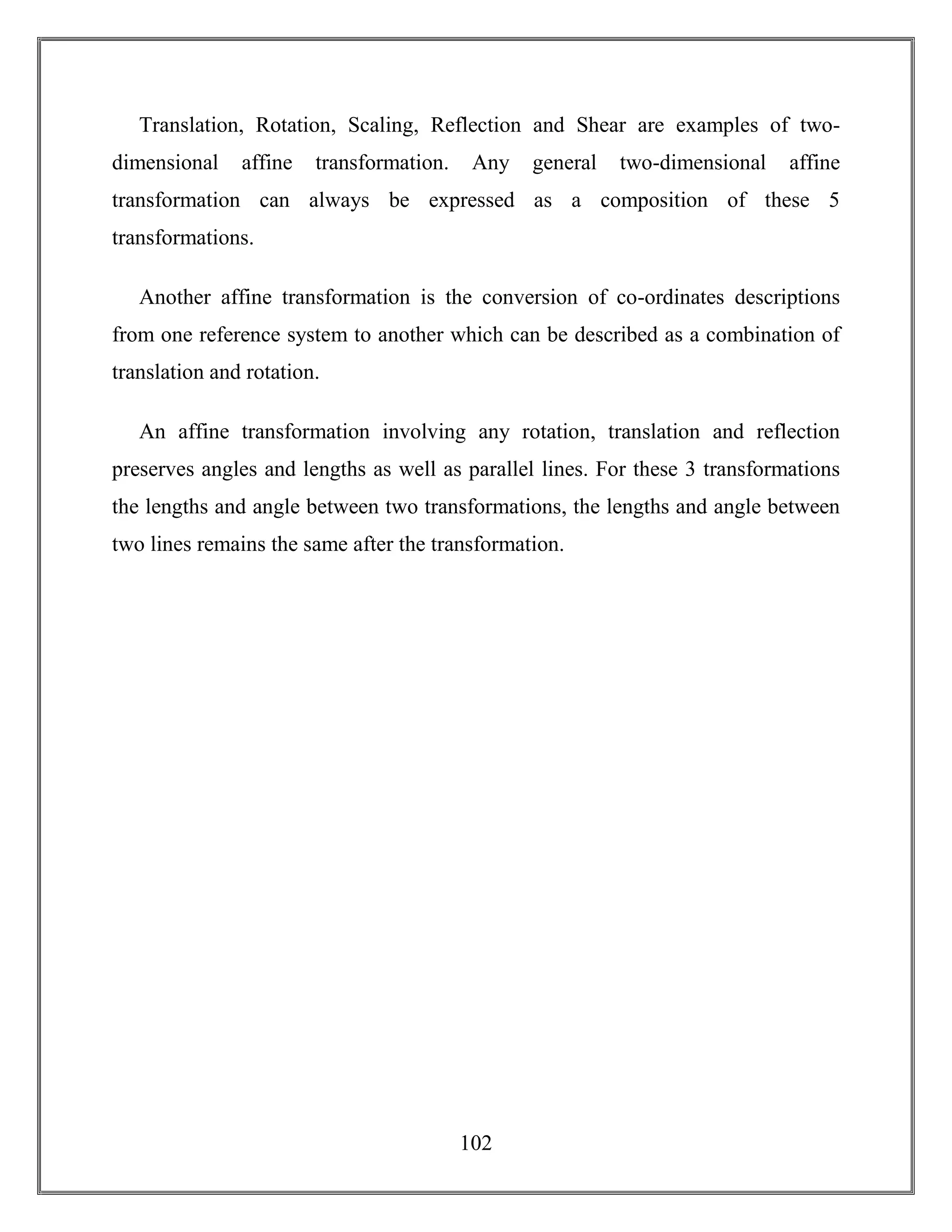 102
Translation, Rotation, Scaling, Reflection and Shear are examples of two-
dimensional affine transformation. Any general two-dimensional affine
transformation can always be expressed as a composition of these 5
transformations.
Another affine transformation is the conversion of co-ordinates descriptions
from one reference system to another which can be described as a combination of
translation and rotation.
An affine transformation involving any rotation, translation and reflection
preserves angles and lengths as well as parallel lines. For these 3 transformations
the lengths and angle between two transformations, the lengths and angle between
two lines remains the same after the transformation.
 