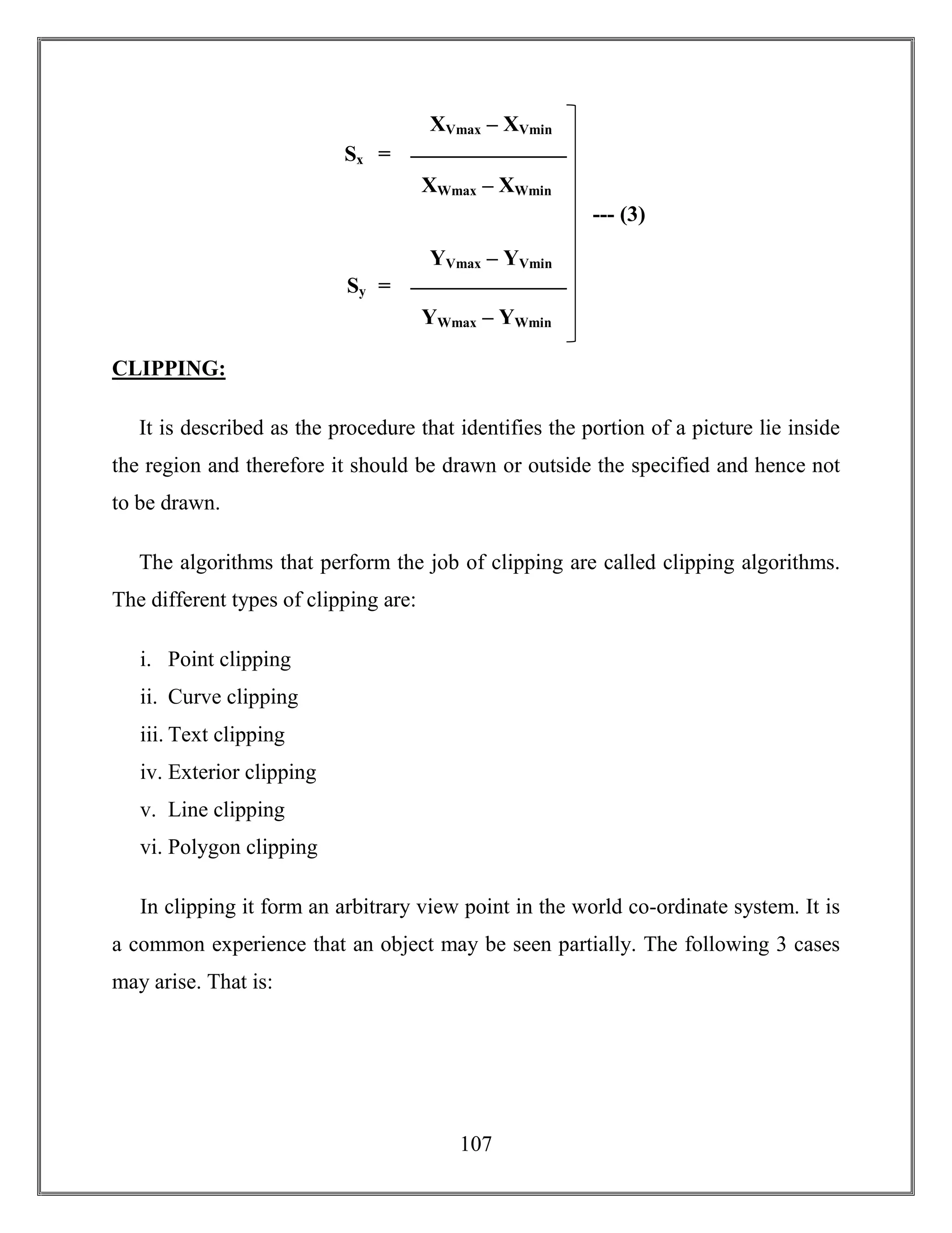 107
CLIPPING:
It is described as the procedure that identifies the portion of a picture lie inside
the region and therefore it should be drawn or outside the specified and hence not
to be drawn.
The algorithms that perform the job of clipping are called clipping algorithms.
The different types of clipping are:
i. Point clipping
ii. Curve clipping
iii. Text clipping
iv. Exterior clipping
v. Line clipping
vi. Polygon clipping
In clipping it form an arbitrary view point in the world co-ordinate system. It is
a common experience that an object may be seen partially. The following 3 cases
may arise. That is:
Sx
XVmax – XVmin
XWmax – XWmin
=
Sy
YVmax – YVmin
YWmax – YWmin
=
--- (3)
 