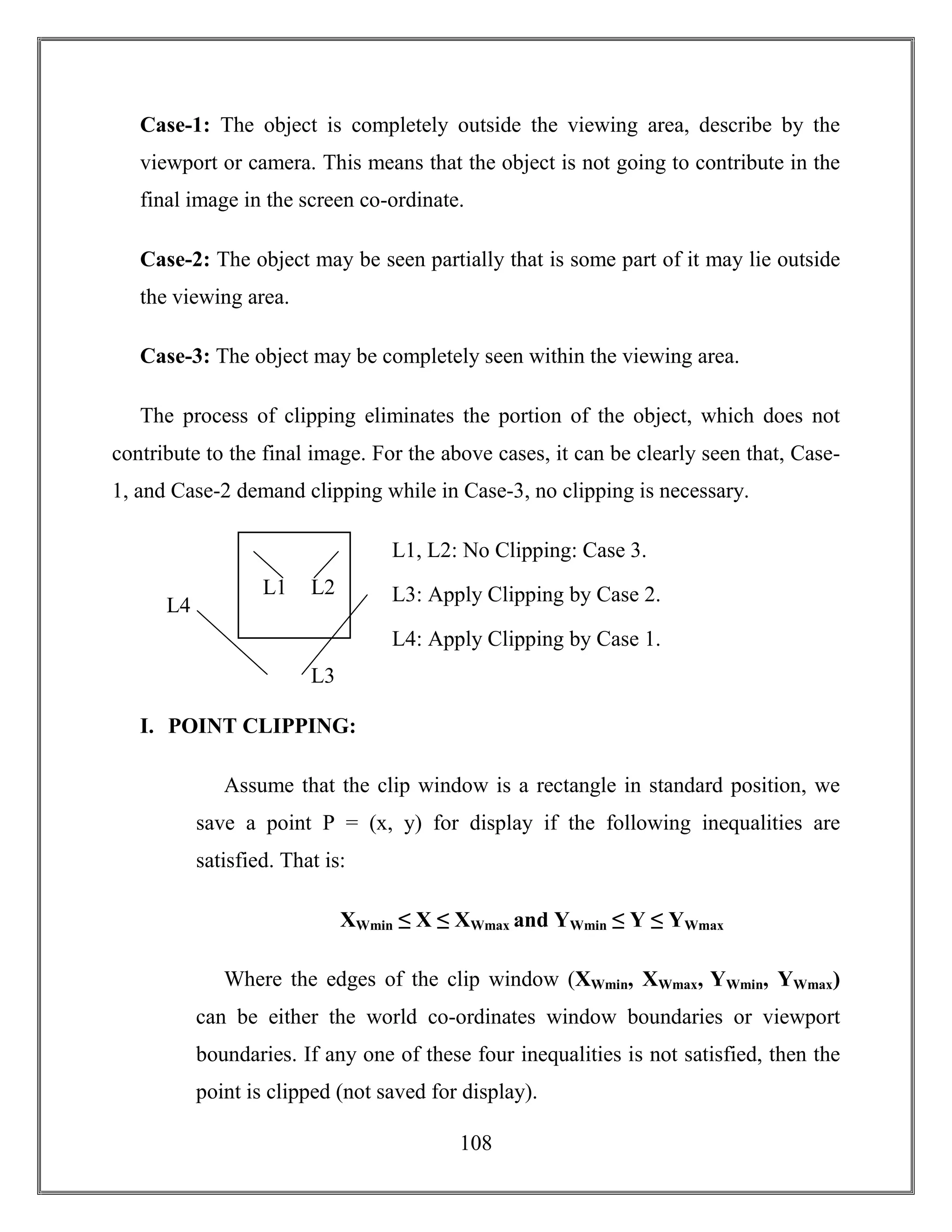 108
Case-1: The object is completely outside the viewing area, describe by the
viewport or camera. This means that the object is not going to contribute in the
final image in the screen co-ordinate.
Case-2: The object may be seen partially that is some part of it may lie outside
the viewing area.
Case-3: The object may be completely seen within the viewing area.
The process of clipping eliminates the portion of the object, which does not
contribute to the final image. For the above cases, it can be clearly seen that, Case-
1, and Case-2 demand clipping while in Case-3, no clipping is necessary.
L1, L2: No Clipping: Case 3.
L3: Apply Clipping by Case 2.
L4: Apply Clipping by Case 1.
I. POINT CLIPPING:
Assume that the clip window is a rectangle in standard position, we
save a point P = (x, y) for display if the following inequalities are
satisfied. That is:
XWmin ≤ X ≤ XWmax and YWmin ≤ Y ≤ YWmax
Where the edges of the clip window (XWmin, XWmax, YWmin, YWmax)
can be either the world co-ordinates window boundaries or viewport
boundaries. If any one of these four inequalities is not satisfied, then the
point is clipped (not saved for display).
L1 L2
L3
L4
 