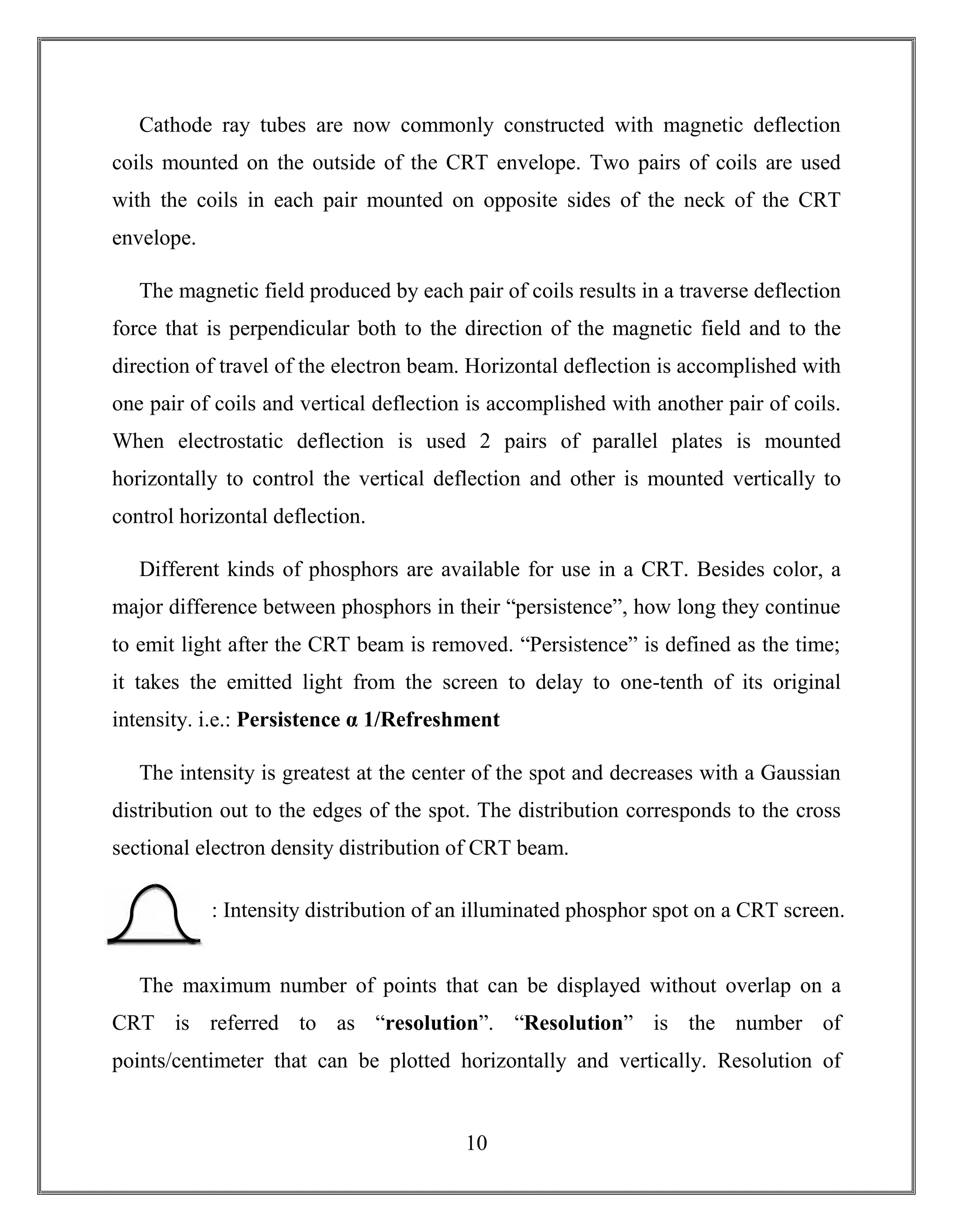 10
Cathode ray tubes are now commonly constructed with magnetic deflection
coils mounted on the outside of the CRT envelope. Two pairs of coils are used
with the coils in each pair mounted on opposite sides of the neck of the CRT
envelope.
The magnetic field produced by each pair of coils results in a traverse deflection
force that is perpendicular both to the direction of the magnetic field and to the
direction of travel of the electron beam. Horizontal deflection is accomplished with
one pair of coils and vertical deflection is accomplished with another pair of coils.
When electrostatic deflection is used 2 pairs of parallel plates is mounted
horizontally to control the vertical deflection and other is mounted vertically to
control horizontal deflection.
Different kinds of phosphors are available for use in a CRT. Besides color, a
major difference between phosphors in their “persistence”, how long they continue
to emit light after the CRT beam is removed. “Persistence” is defined as the time;
it takes the emitted light from the screen to delay to one-tenth of its original
intensity. i.e.: Persistence α 1/Refreshment
The intensity is greatest at the center of the spot and decreases with a Gaussian
distribution out to the edges of the spot. The distribution corresponds to the cross
sectional electron density distribution of CRT beam.
The maximum number of points that can be displayed without overlap on a
CRT is referred to as “resolution”. “Resolution” is the number of
points/centimeter that can be plotted horizontally and vertically. Resolution of
: Intensity distribution of an illuminated phosphor spot on a CRT screen.
 