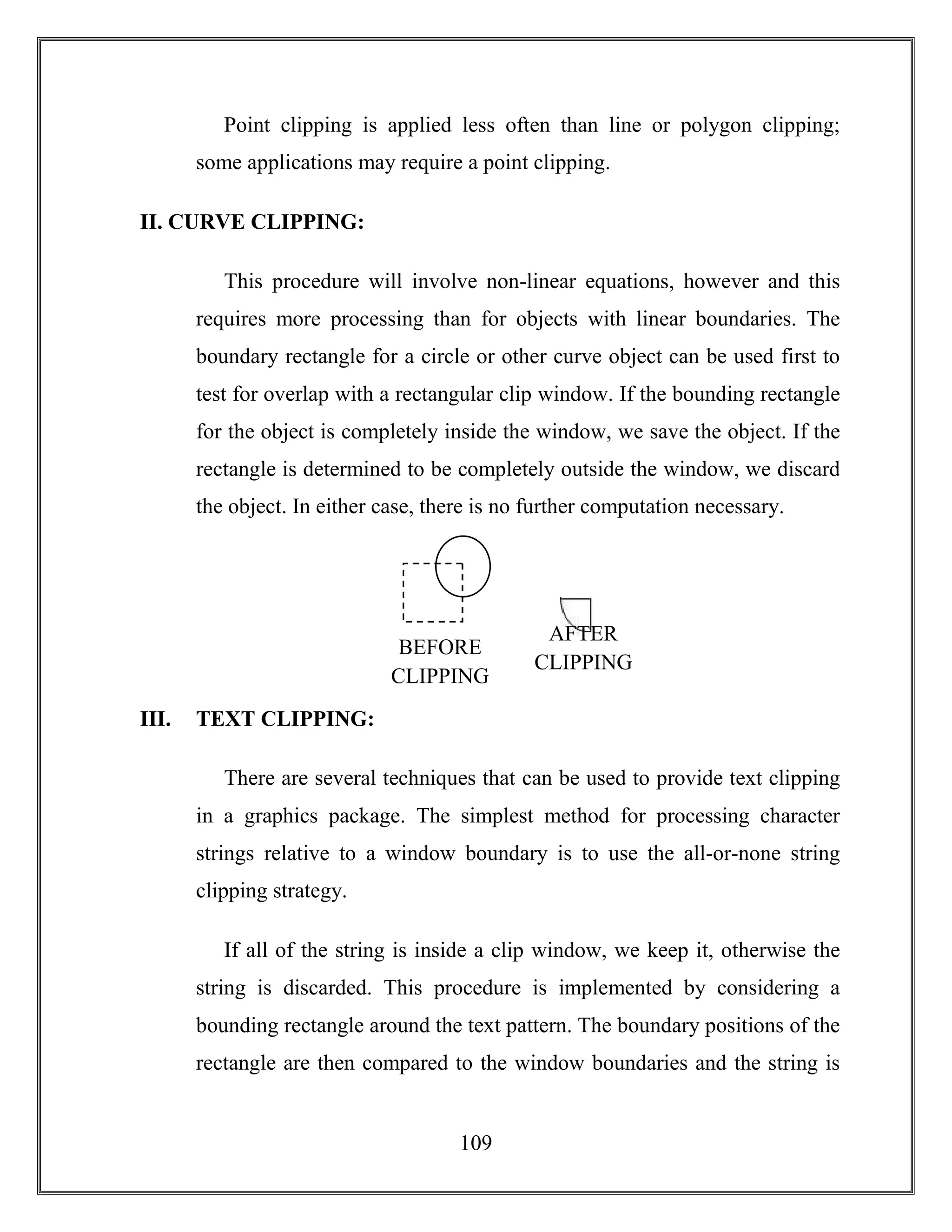 109
Point clipping is applied less often than line or polygon clipping;
some applications may require a point clipping.
II. CURVE CLIPPING:
This procedure will involve non-linear equations, however and this
requires more processing than for objects with linear boundaries. The
boundary rectangle for a circle or other curve object can be used first to
test for overlap with a rectangular clip window. If the bounding rectangle
for the object is completely inside the window, we save the object. If the
rectangle is determined to be completely outside the window, we discard
the object. In either case, there is no further computation necessary.
III. TEXT CLIPPING:
There are several techniques that can be used to provide text clipping
in a graphics package. The simplest method for processing character
strings relative to a window boundary is to use the all-or-none string
clipping strategy.
If all of the string is inside a clip window, we keep it, otherwise the
string is discarded. This procedure is implemented by considering a
bounding rectangle around the text pattern. The boundary positions of the
rectangle are then compared to the window boundaries and the string is
BEFORE
CLIPPING
AFTER
CLIPPING
 
