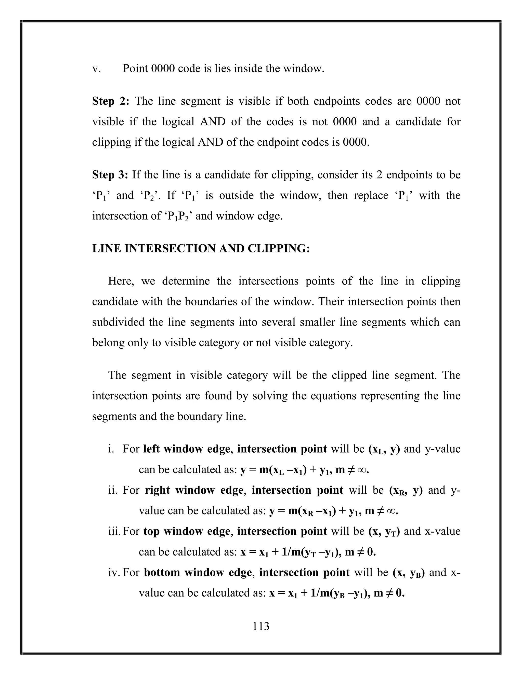 113
v. Point 0000 code is lies inside the window.
Step 2: The line segment is visible if both endpoints codes are 0000 not
visible if the logical AND of the codes is not 0000 and a candidate for
clipping if the logical AND of the endpoint codes is 0000.
Step 3: If the line is a candidate for clipping, consider its 2 endpoints to be
‘P1’ and ‘P2’. If ‘P1’ is outside the window, then replace ‘P1’ with the
intersection of ‘P1P2’ and window edge.
LINE INTERSECTION AND CLIPPING:
Here, we determine the intersections points of the line in clipping
candidate with the boundaries of the window. Their intersection points then
subdivided the line segments into several smaller line segments which can
belong only to visible category or not visible category.
The segment in visible category will be the clipped line segment. The
intersection points are found by solving the equations representing the line
segments and the boundary line.
i. For left window edge, intersection point will be (xL, y) and y-value
can be calculated as: y = m(xL –x1) + y1, m ≠ ∞.
ii. For right window edge, intersection point will be (xR, y) and y-
value can be calculated as: y = m(xR –x1) + y1, m ≠ ∞.
iii.For top window edge, intersection point will be (x, yT) and x-value
can be calculated as: x = x1 + 1/m(yT –y1), m ≠ 0.
iv. For bottom window edge, intersection point will be (x, yB) and x-
value can be calculated as: x = x1 + 1/m(yB –y1), m ≠ 0.
 