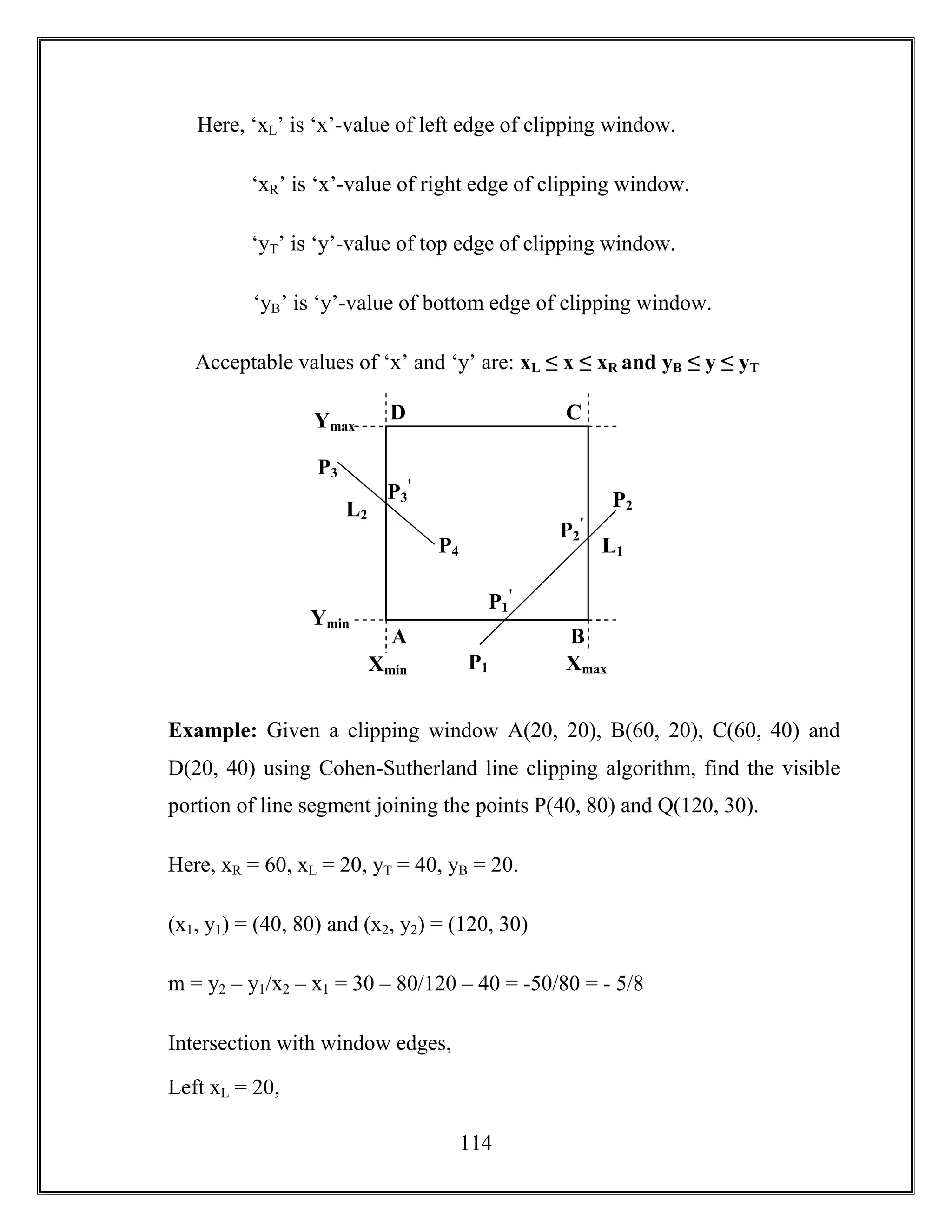 114
Here, ‘xL’ is ‘x’-value of left edge of clipping window.
‘xR’ is ‘x’-value of right edge of clipping window.
‘yT’ is ‘y’-value of top edge of clipping window.
‘yB’ is ‘y’-value of bottom edge of clipping window.
Acceptable values of ‘x’ and ‘y’ are: xL ≤ x ≤ xR and yB ≤ y ≤ yT
Example: Given a clipping window A(20, 20), B(60, 20), C(60, 40) and
D(20, 40) using Cohen-Sutherland line clipping algorithm, find the visible
portion of line segment joining the points P(40, 80) and Q(120, 30).
Here, xR = 60, xL = 20, yT = 40, yB = 20.
(x1, y1) = (40, 80) and (x2, y2) = (120, 30)
m = y2 – y1/x2 – x1 = 30 – 80/120 – 40 = -50/80 = - 5/8
Intersection with window edges,
Left xL = 20,
Ymax
Ymin
Xmin XmaxP1
P2
P4
P3
P2 P3
ꞌ
P2
P2
ꞌ
P2
P1
ꞌ
P2
A B
D C
L2
L1
 
