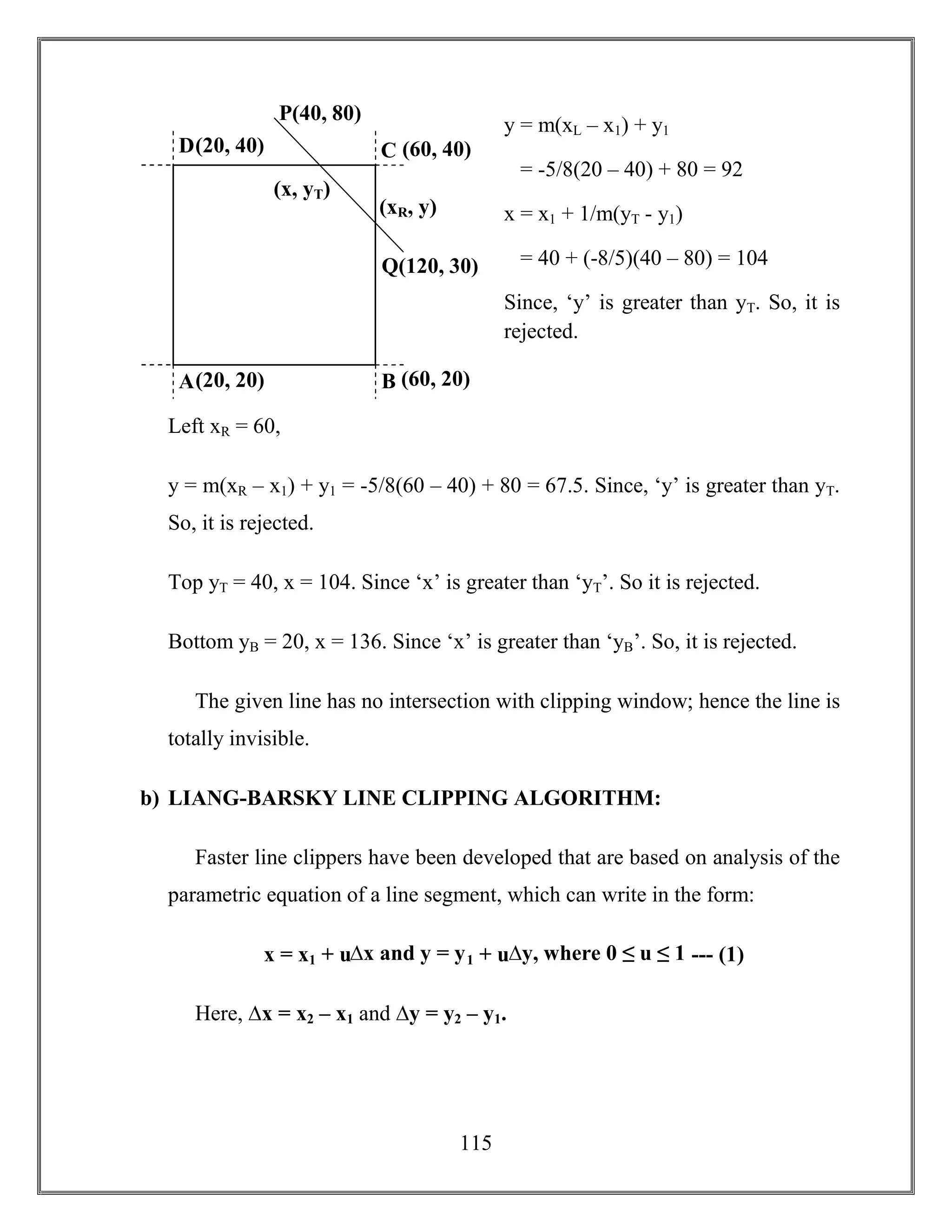 115
y = m(xL – x1) + y1
= -5/8(20 – 40) + 80 = 92
x = x1 + 1/m(yT - y1)
= 40 + (-8/5)(40 – 80) = 104
Since, ‘y’ is greater than yT. So, it is
rejected.
Left xR = 60,
y = m(xR – x1) + y1 = -5/8(60 – 40) + 80 = 67.5. Since, ‘y’ is greater than yT.
So, it is rejected.
Top yT = 40, x = 104. Since ‘x’ is greater than ‘yT’. So it is rejected.
Bottom yB = 20, x = 136. Since ‘x’ is greater than ‘yB’. So, it is rejected.
The given line has no intersection with clipping window; hence the line is
totally invisible.
b) LIANG-BARSKY LINE CLIPPING ALGORITHM:
Faster line clippers have been developed that are based on analysis of the
parametric equation of a line segment, which can write in the form:
x = x1 + u∆x and y = y1 + u∆y, where 0 ≤ u ≤ 1 --- (1)
Here, ∆x = x2 – x1 and ∆y = y2 – y1.
(20, 40) (60, 40)
(20, 20) (60, 20)
Q(120, 30)
P(40, 80)
(x, yT)
A B
D C
(xR, y)
 
