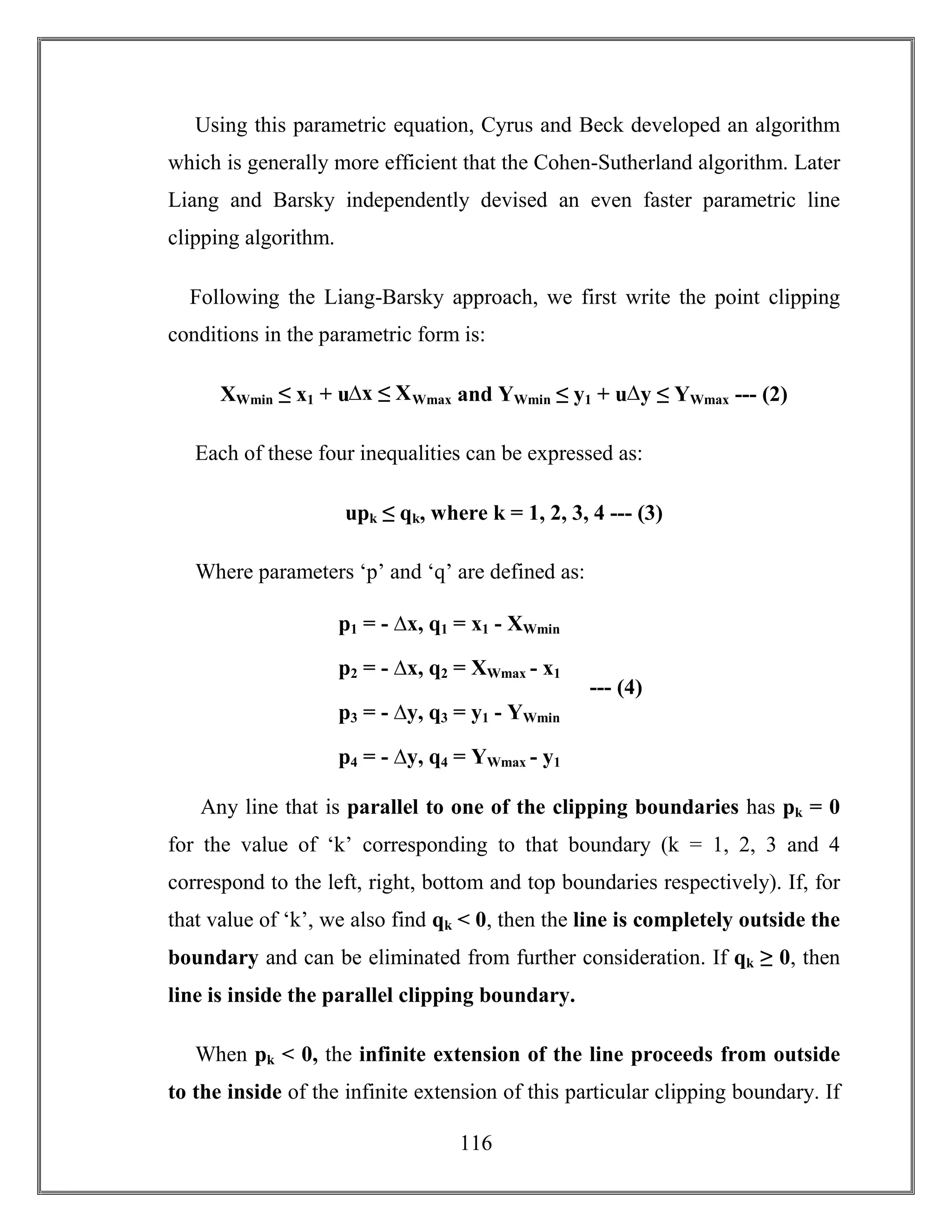 116
Using this parametric equation, Cyrus and Beck developed an algorithm
which is generally more efficient that the Cohen-Sutherland algorithm. Later
Liang and Barsky independently devised an even faster parametric line
clipping algorithm.
Following the Liang-Barsky approach, we first write the point clipping
conditions in the parametric form is:
XWmin ≤ x1 + u∆x ≤ XWmax and YWmin ≤ y1 + u∆y ≤ YWmax --- (2)
Each of these four inequalities can be expressed as:
upk ≤ qk, where k = 1, 2, 3, 4 --- (3)
Where parameters ‘p’ and ‘q’ are defined as:
Any line that is parallel to one of the clipping boundaries has pk = 0
for the value of ‘k’ corresponding to that boundary (k = 1, 2, 3 and 4
correspond to the left, right, bottom and top boundaries respectively). If, for
that value of ‘k’, we also find qk < 0, then the line is completely outside the
boundary and can be eliminated from further consideration. If qk ≥ 0, then
line is inside the parallel clipping boundary.
When pk < 0, the infinite extension of the line proceeds from outside
to the inside of the infinite extension of this particular clipping boundary. If
p1 = - ∆x, q1 = x1 - XWmin
p2 = - ∆x, q2 = XWmax - x1
p3 = - ∆y, q3 = y1 - YWmin
p4 = - ∆y, q4 = YWmax - y1
--- (4)
 