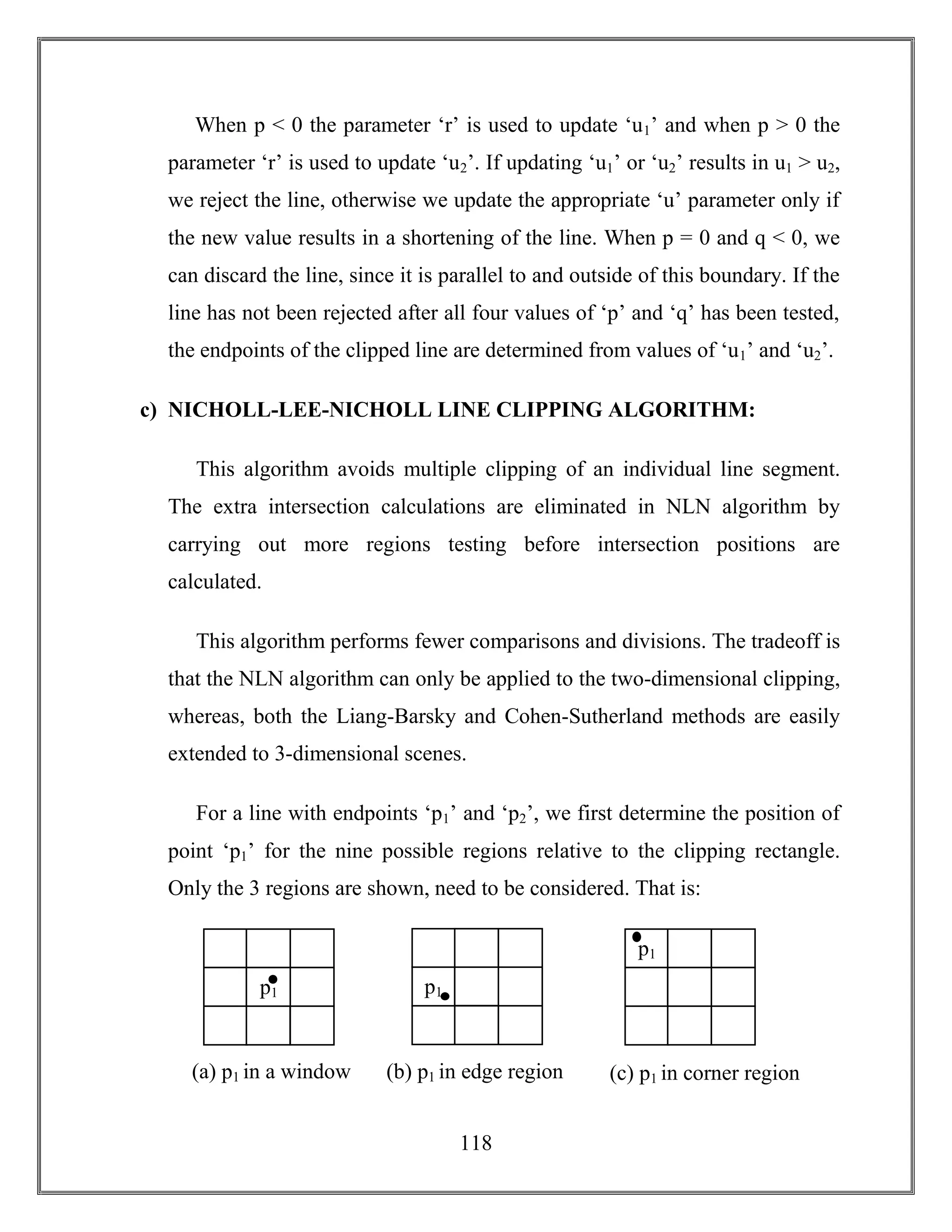 118
When p < 0 the parameter ‘r’ is used to update ‘u1’ and when p > 0 the
parameter ‘r’ is used to update ‘u2’. If updating ‘u1’ or ‘u2’ results in u1 > u2,
we reject the line, otherwise we update the appropriate ‘u’ parameter only if
the new value results in a shortening of the line. When p = 0 and q < 0, we
can discard the line, since it is parallel to and outside of this boundary. If the
line has not been rejected after all four values of ‘p’ and ‘q’ has been tested,
the endpoints of the clipped line are determined from values of ‘u1’ and ‘u2’.
c) NICHOLL-LEE-NICHOLL LINE CLIPPING ALGORITHM:
This algorithm avoids multiple clipping of an individual line segment.
The extra intersection calculations are eliminated in NLN algorithm by
carrying out more regions testing before intersection positions are
calculated.
This algorithm performs fewer comparisons and divisions. The tradeoff is
that the NLN algorithm can only be applied to the two-dimensional clipping,
whereas, both the Liang-Barsky and Cohen-Sutherland methods are easily
extended to 3-dimensional scenes.
For a line with endpoints ‘p1’ and ‘p2’, we first determine the position of
point ‘p1’ for the nine possible regions relative to the clipping rectangle.
Only the 3 regions are shown, need to be considered. That is:
(a) p1 in a window
p1p1
p1
(b) p1 in edge region (c) p1 in corner region
 