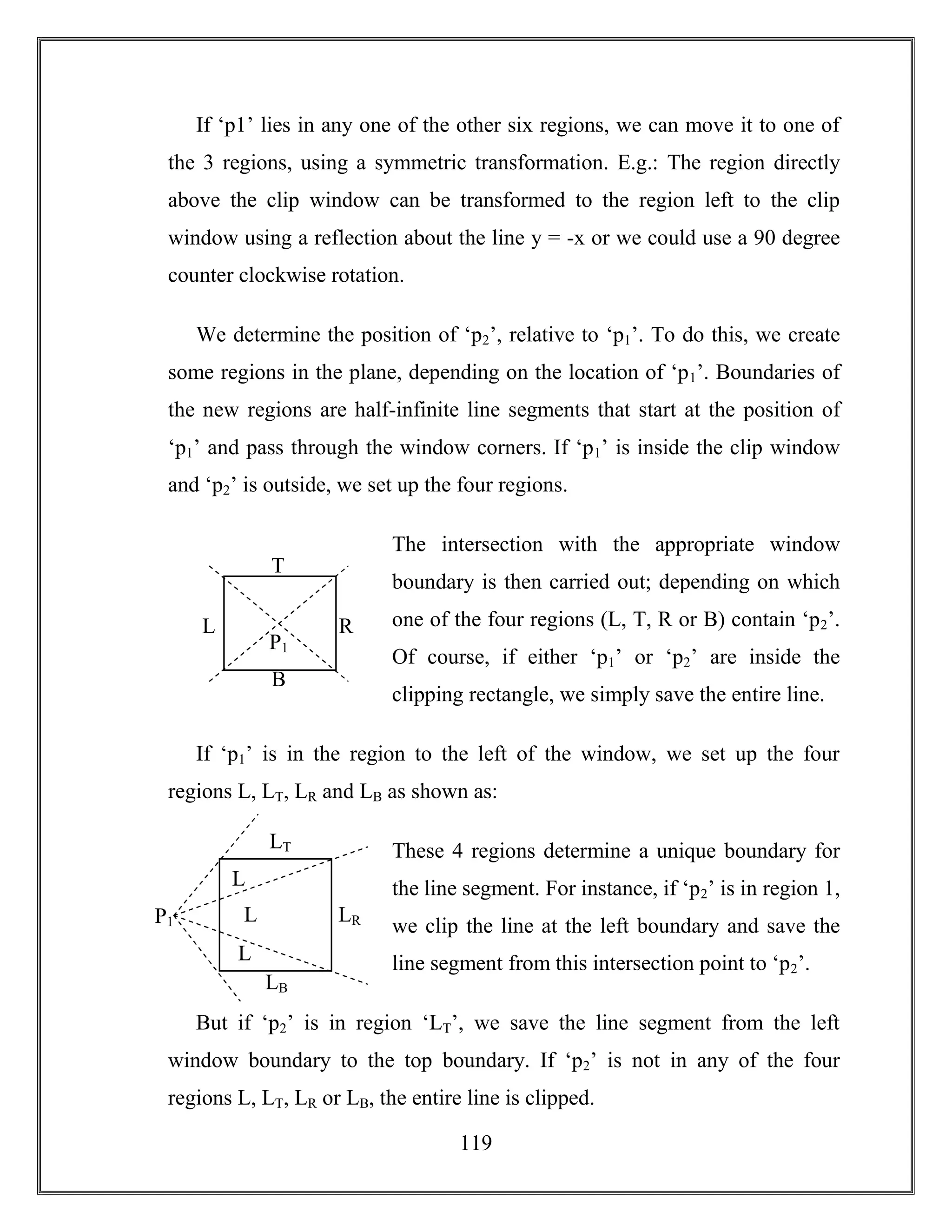119
If ‘p1’ lies in any one of the other six regions, we can move it to one of
the 3 regions, using a symmetric transformation. E.g.: The region directly
above the clip window can be transformed to the region left to the clip
window using a reflection about the line y = -x or we could use a 90 degree
counter clockwise rotation.
We determine the position of ‘p2’, relative to ‘p1’. To do this, we create
some regions in the plane, depending on the location of ‘p1’. Boundaries of
the new regions are half-infinite line segments that start at the position of
‘p1’ and pass through the window corners. If ‘p1’ is inside the clip window
and ‘p2’ is outside, we set up the four regions.
The intersection with the appropriate window
boundary is then carried out; depending on which
one of the four regions (L, T, R or B) contain ‘p2’.
Of course, if either ‘p1’ or ‘p2’ are inside the
clipping rectangle, we simply save the entire line.
If ‘p1’ is in the region to the left of the window, we set up the four
regions L, LT, LR and LB as shown as:
These 4 regions determine a unique boundary for
the line segment. For instance, if ‘p2’ is in region 1,
we clip the line at the left boundary and save the
line segment from this intersection point to ‘p2’.
But if ‘p2’ is in region ‘LT’, we save the line segment from the left
window boundary to the top boundary. If ‘p2’ is not in any of the four
regions L, LT, LR or LB, the entire line is clipped.
T
RL
B
P1
LT
LRL
LB
P1
L
L
 