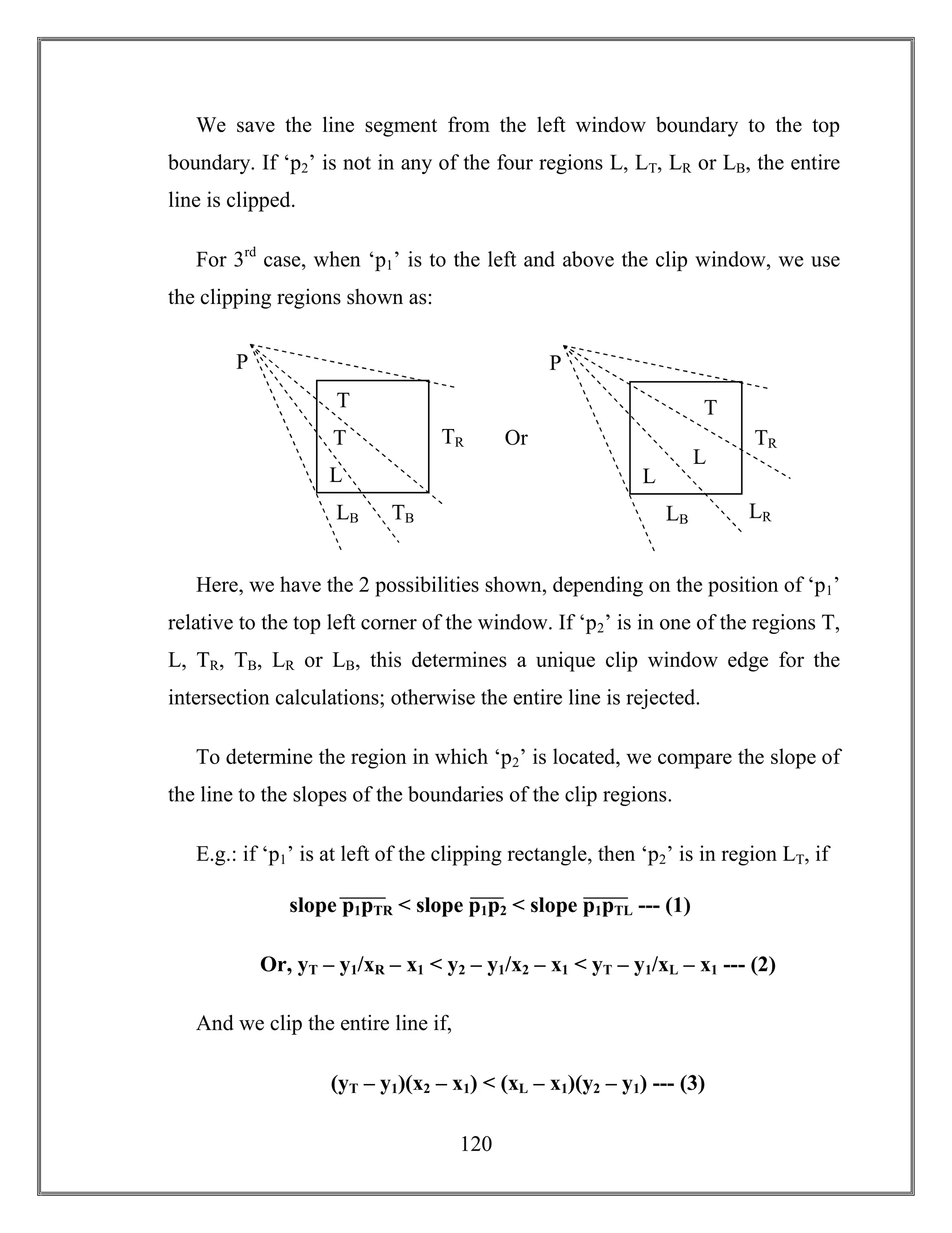 120
We save the line segment from the left window boundary to the top
boundary. If ‘p2’ is not in any of the four regions L, LT, LR or LB, the entire
line is clipped.
For 3rd
case, when ‘p1’ is to the left and above the clip window, we use
the clipping regions shown as:
Here, we have the 2 possibilities shown, depending on the position of ‘p1’
relative to the top left corner of the window. If ‘p2’ is in one of the regions T,
L, TR, TB, LR or LB, this determines a unique clip window edge for the
intersection calculations; otherwise the entire line is rejected.
To determine the region in which ‘p2’ is located, we compare the slope of
the line to the slopes of the boundaries of the clip regions.
E.g.: if ‘p1’ is at left of the clipping rectangle, then ‘p2’ is in region LT, if
Or, yT – y1/xR – x1 < y2 – y1/x2 – x1 < yT – y1/xL – x1 --- (2)
And we clip the entire line if,
(yT – y1)(x2 – x1) < (xL – x1)(y2 – y1) --- (3)
TB
TRT
LB
P
T
L
Or
LR
TR
L
LB
P
T
L
slope p1pTR < slope p1p2 < slope p1pTL --- (1)
 