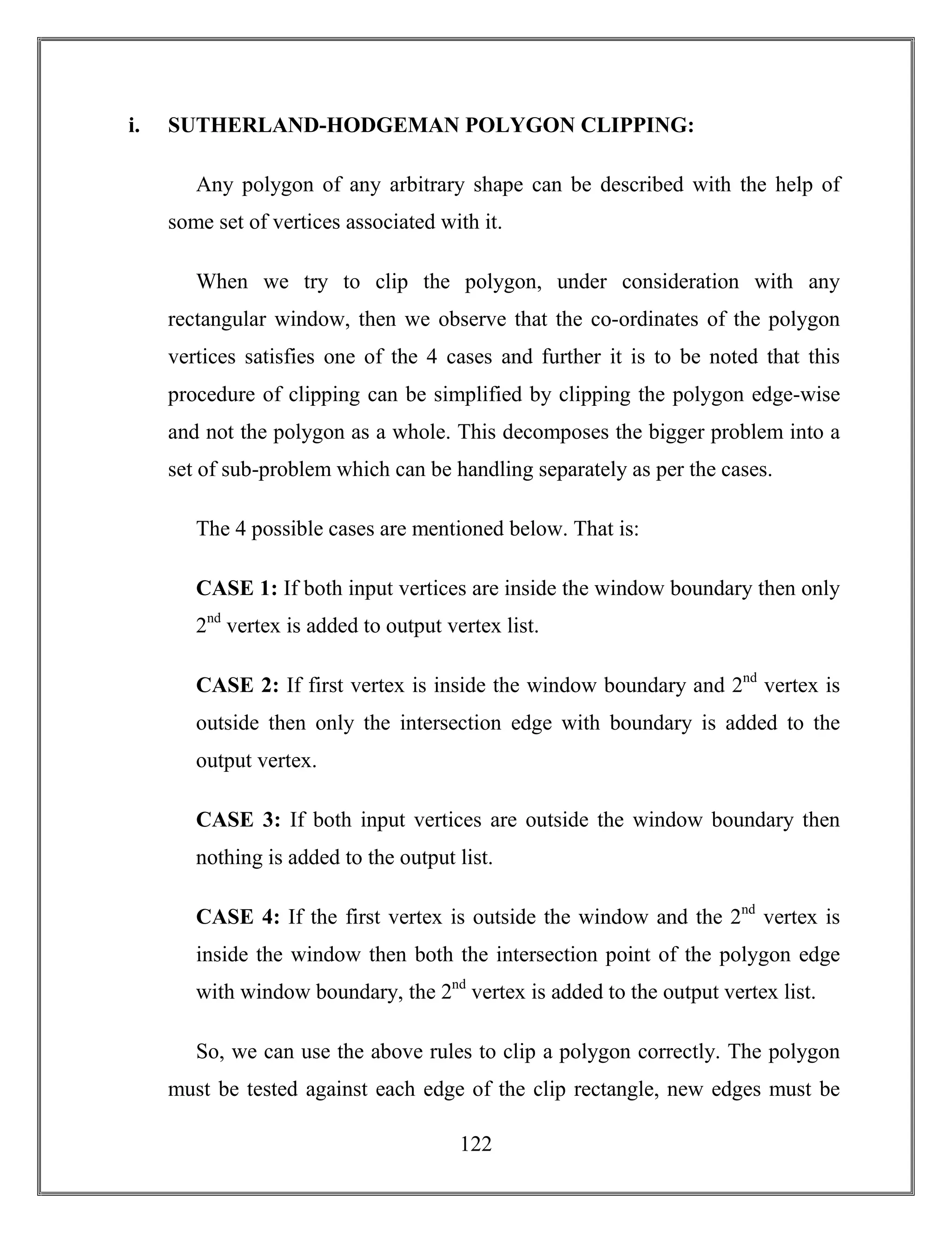 122
i. SUTHERLAND-HODGEMAN POLYGON CLIPPING:
Any polygon of any arbitrary shape can be described with the help of
some set of vertices associated with it.
When we try to clip the polygon, under consideration with any
rectangular window, then we observe that the co-ordinates of the polygon
vertices satisfies one of the 4 cases and further it is to be noted that this
procedure of clipping can be simplified by clipping the polygon edge-wise
and not the polygon as a whole. This decomposes the bigger problem into a
set of sub-problem which can be handling separately as per the cases.
The 4 possible cases are mentioned below. That is:
CASE 1: If both input vertices are inside the window boundary then only
2nd
vertex is added to output vertex list.
CASE 2: If first vertex is inside the window boundary and 2nd
vertex is
outside then only the intersection edge with boundary is added to the
output vertex.
CASE 3: If both input vertices are outside the window boundary then
nothing is added to the output list.
CASE 4: If the first vertex is outside the window and the 2nd
vertex is
inside the window then both the intersection point of the polygon edge
with window boundary, the 2nd
vertex is added to the output vertex list.
So, we can use the above rules to clip a polygon correctly. The polygon
must be tested against each edge of the clip rectangle, new edges must be
 