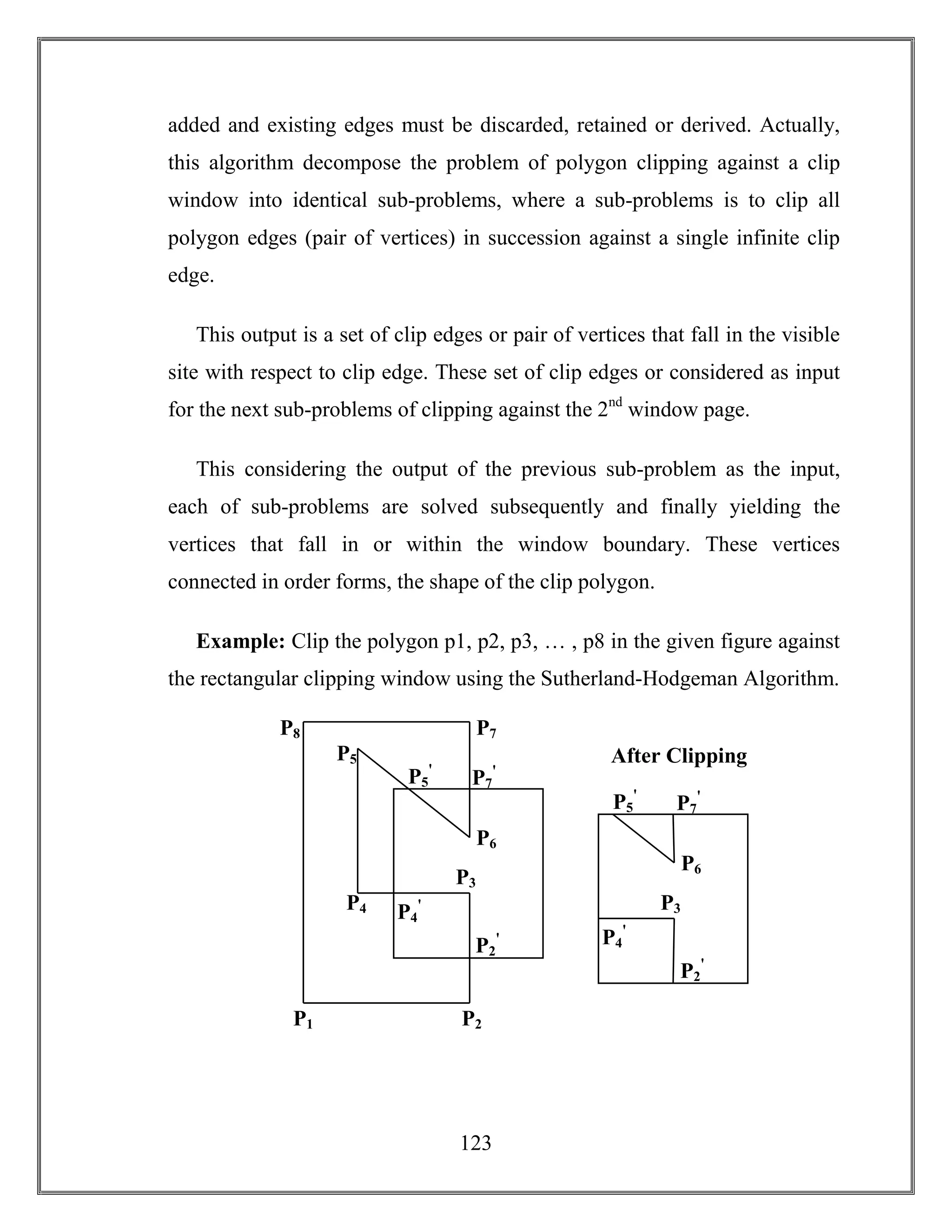 123
added and existing edges must be discarded, retained or derived. Actually,
this algorithm decompose the problem of polygon clipping against a clip
window into identical sub-problems, where a sub-problems is to clip all
polygon edges (pair of vertices) in succession against a single infinite clip
edge.
This output is a set of clip edges or pair of vertices that fall in the visible
site with respect to clip edge. These set of clip edges or considered as input
for the next sub-problems of clipping against the 2nd
window page.
This considering the output of the previous sub-problem as the input,
each of sub-problems are solved subsequently and finally yielding the
vertices that fall in or within the window boundary. These vertices
connected in order forms, the shape of the clip polygon.
Example: Clip the polygon p1, p2, p3, … , p8 in the given figure against
the rectangular clipping window using the Sutherland-Hodgeman Algorithm.
P2P1
P4
P3
P6
P5
P8 P7
P4
ꞌ
P5
ꞌ
P2
ꞌ
P7
ꞌ
P3
P6
After Clipping
P4
ꞌ
P5
ꞌ
P2
ꞌ
P7
ꞌ
 