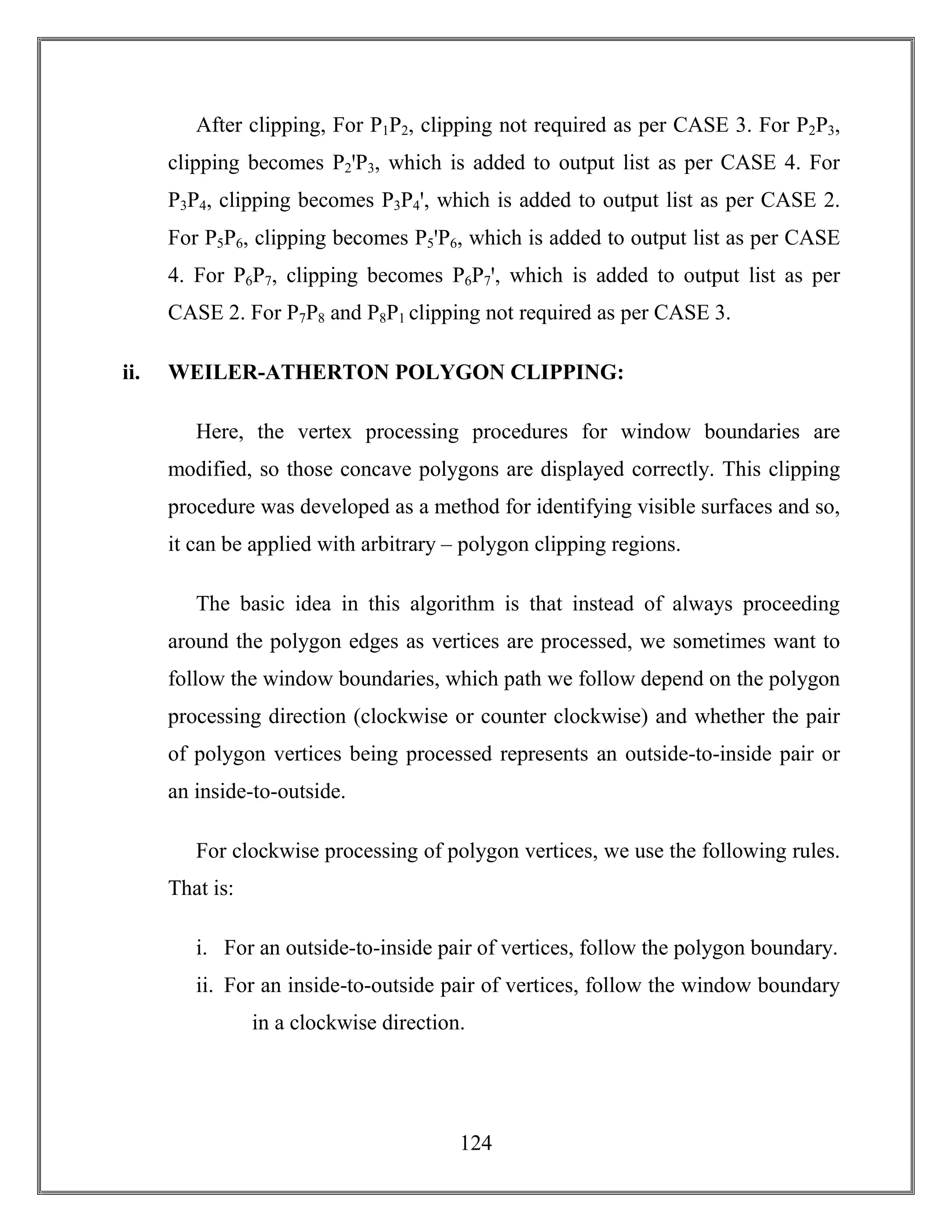 124
After clipping, For P1P2, clipping not required as per CASE 3. For P2P3,
clipping becomes P2ꞌP3, which is added to output list as per CASE 4. For
P3P4, clipping becomes P3P4ꞌ, which is added to output list as per CASE 2.
For P5P6, clipping becomes P5ꞌP6, which is added to output list as per CASE
4. For P6P7, clipping becomes P6P7ꞌ, which is added to output list as per
CASE 2. For P7P8 and P8P1 clipping not required as per CASE 3.
ii. WEILER-ATHERTON POLYGON CLIPPING:
Here, the vertex processing procedures for window boundaries are
modified, so those concave polygons are displayed correctly. This clipping
procedure was developed as a method for identifying visible surfaces and so,
it can be applied with arbitrary – polygon clipping regions.
The basic idea in this algorithm is that instead of always proceeding
around the polygon edges as vertices are processed, we sometimes want to
follow the window boundaries, which path we follow depend on the polygon
processing direction (clockwise or counter clockwise) and whether the pair
of polygon vertices being processed represents an outside-to-inside pair or
an inside-to-outside.
For clockwise processing of polygon vertices, we use the following rules.
That is:
i. For an outside-to-inside pair of vertices, follow the polygon boundary.
ii. For an inside-to-outside pair of vertices, follow the window boundary
in a clockwise direction.
 