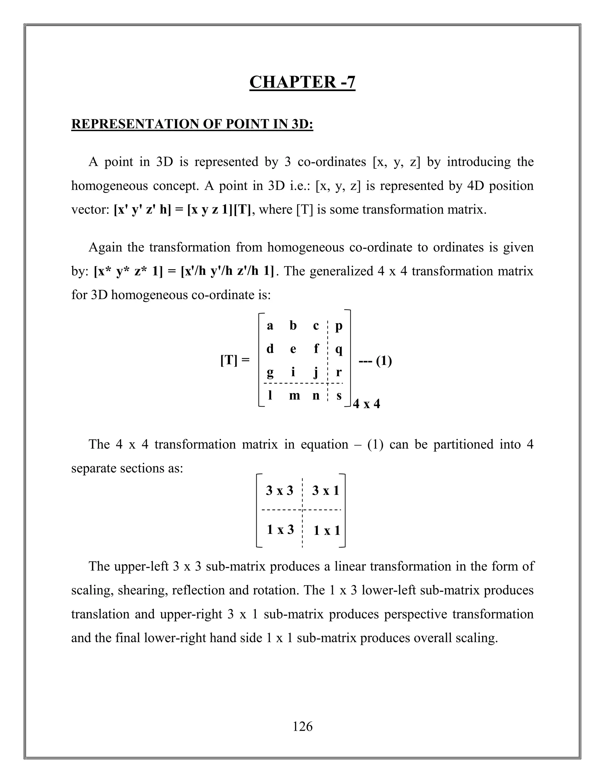 126
CHAPTER -7
REPRESENTATION OF POINT IN 3D:
A point in 3D is represented by 3 co-ordinates [x, y, z] by introducing the
homogeneous concept. A point in 3D i.e.: [x, y, z] is represented by 4D position
vector: [xꞌ yꞌ zꞌ h] = [x y z 1][T], where [T] is some transformation matrix.
Again the transformation from homogeneous co-ordinate to ordinates is given
by: [x* y* z* 1] = [xꞌ/h yꞌ/h zꞌ/h 1]. The generalized 4 x 4 transformation matrix
for 3D homogeneous co-ordinate is:
The 4 x 4 transformation matrix in equation – (1) can be partitioned into 4
separate sections as:
The upper-left 3 x 3 sub-matrix produces a linear transformation in the form of
scaling, shearing, reflection and rotation. The 1 x 3 lower-left sub-matrix produces
translation and upper-right 3 x 1 sub-matrix produces perspective transformation
and the final lower-right hand side 1 x 1 sub-matrix produces overall scaling.
g i j r
a b c p
d e f q
l m n s
--- (1)
4 x 4
[T] =
3 x 3 3 x 1
1 x 3 1 x 1
 