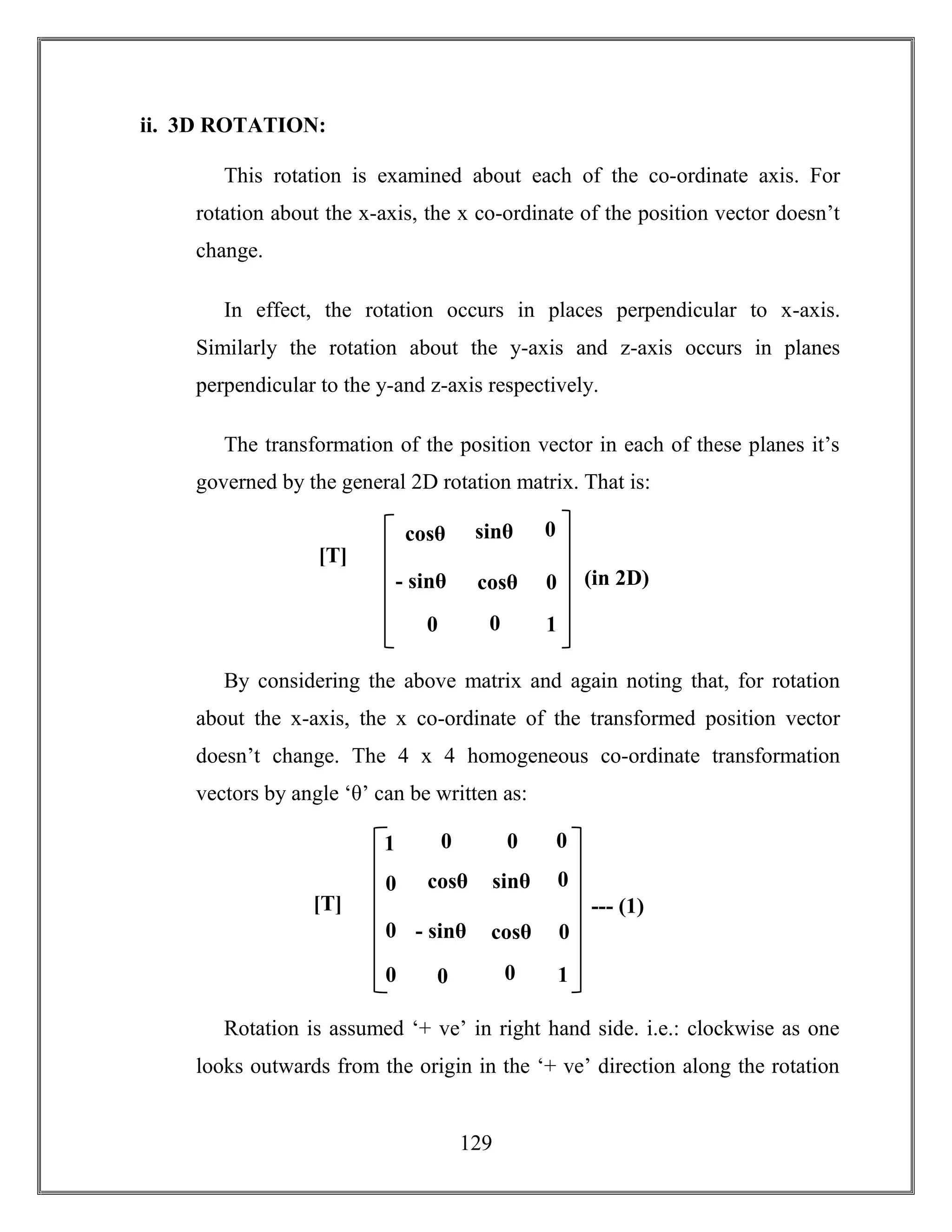 129
ii. 3D ROTATION:
This rotation is examined about each of the co-ordinate axis. For
rotation about the x-axis, the x co-ordinate of the position vector doesn’t
change.
In effect, the rotation occurs in places perpendicular to x-axis.
Similarly the rotation about the y-axis and z-axis occurs in planes
perpendicular to the y-and z-axis respectively.
The transformation of the position vector in each of these planes it’s
governed by the general 2D rotation matrix. That is:
By considering the above matrix and again noting that, for rotation
about the x-axis, the x co-ordinate of the transformed position vector
doesn’t change. The 4 x 4 homogeneous co-ordinate transformation
vectors by angle ‘θ’ can be written as:
Rotation is assumed ‘+ ve’ in right hand side. i.e.: clockwise as one
looks outwards from the origin in the ‘+ ve’ direction along the rotation
cosθ sinθ
- sinθ cosθ
[T]
= (in 2D)
0 0
0
0
1
cosθ sinθ
- sinθ cosθ
[T]
=
--- (1)
0 0
0
0
1
0 0
0
0
0
01
 