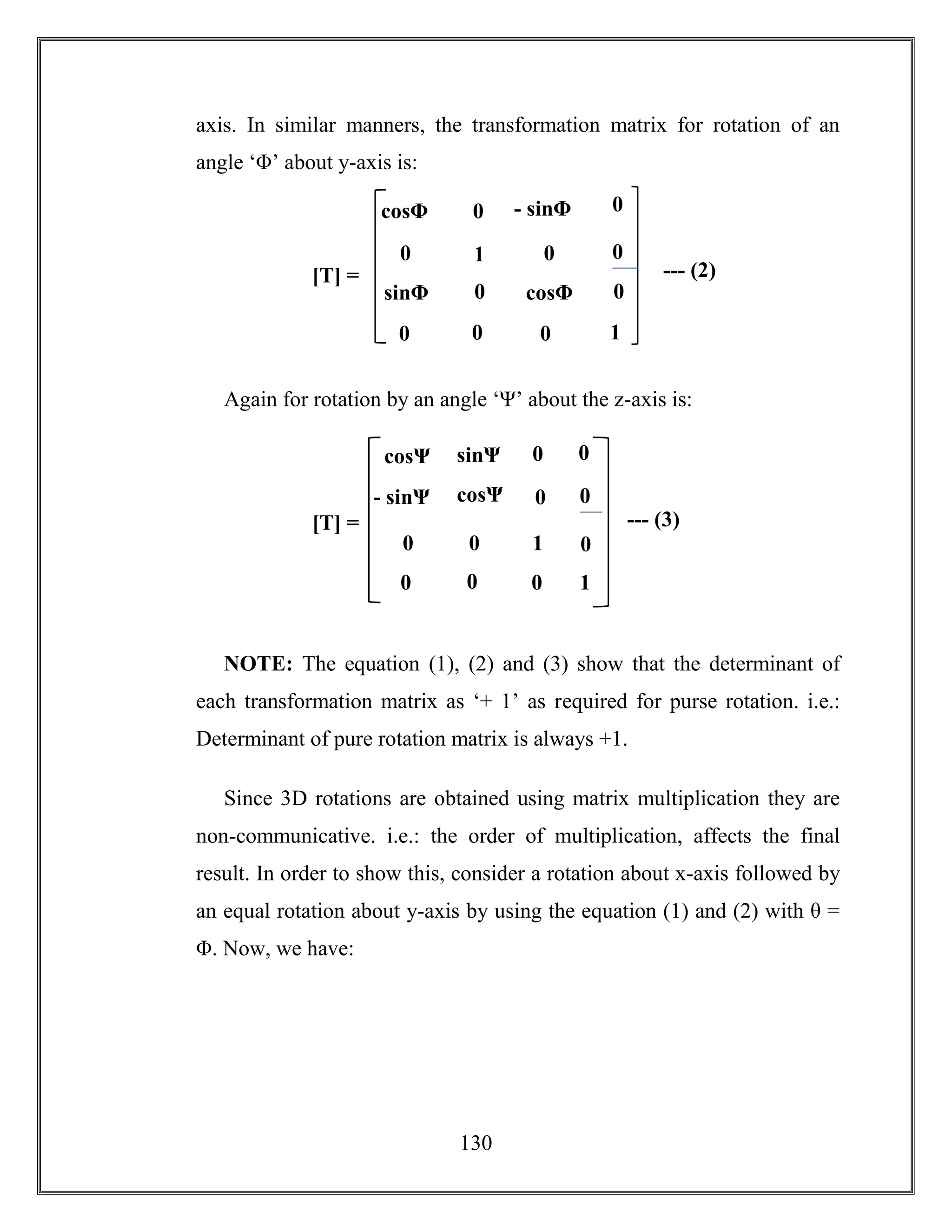 130
axis. In similar manners, the transformation matrix for rotation of an
angle ‘Φ’ about y-axis is:
Again for rotation by an angle ‘Ψ’ about the z-axis is:
NOTE: The equation (1), (2) and (3) show that the determinant of
each transformation matrix as ‘+ 1’ as required for purse rotation. i.e.:
Determinant of pure rotation matrix is always +1.
Since 3D rotations are obtained using matrix multiplication they are
non-communicative. i.e.: the order of multiplication, affects the final
result. In order to show this, consider a rotation about x-axis followed by
an equal rotation about y-axis by using the equation (1) and (2) with θ =
Φ. Now, we have:
1
- sinΦ
sinΦ
sinΦ cosΦ
[T] = --- (2)
0 0
0
cosθ
0
1
0
00
0
0
0cosΦ
1
- sinΨ
sinΨ
sinΨ
cosΨ
[T] = --- (3)
0 0
0
cosθ
0
1
0
0
0 0
0
0cosΨ
 