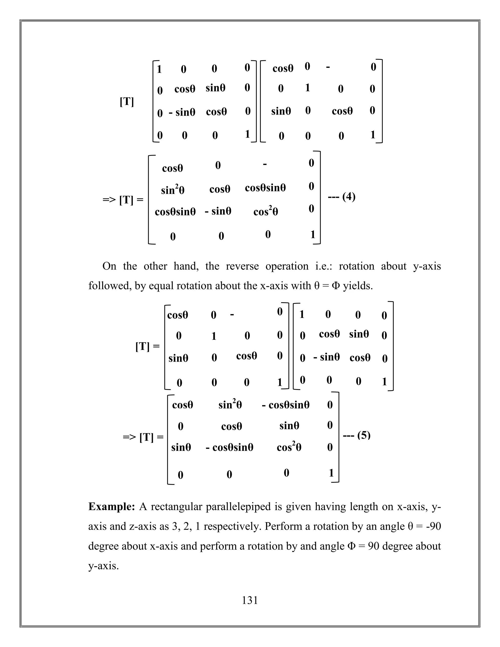 131
On the other hand, the reverse operation i.e.: rotation about y-axis
followed, by equal rotation about the x-axis with θ = Φ yields.
Example: A rectangular parallelepiped is given having length on x-axis, y-
axis and z-axis as 3, 2, 1 respectively. Perform a rotation by an angle θ = -90
degree about x-axis and perform a rotation by and angle Φ = 90 degree about
y-axis.
cosθ sinθ
- sinθ cosθ
[T]
=
0 0
0
0
1
0 0
0
0
0
01
1
-
sinθ
sinθ cosθ
0 0
0
0
1
0
00
0
0
0cosθ
cosθsin2
θ
- sinθ
cosθsinθ
=> [T] = --- (4)
-
sinθ
cosθsinθ cos2
θ
0 0
0
0
1
0
0
0cosθ
cosθ sinθ
- sinθ cosθ
0 0
0
0
1
0 0
0
0
0
01
1
-
sinθ
sinθ cosθ
0 0
0
0
1
0
00
0
0
0cosθ
[T] =
cosθ
sin2
θ
sinθ
- cosθsinθ
=> [T] = --- (5)
sinθ
- cosθsinθ cos2
θ
0 0
0
0
1
0
0
0cosθ
 