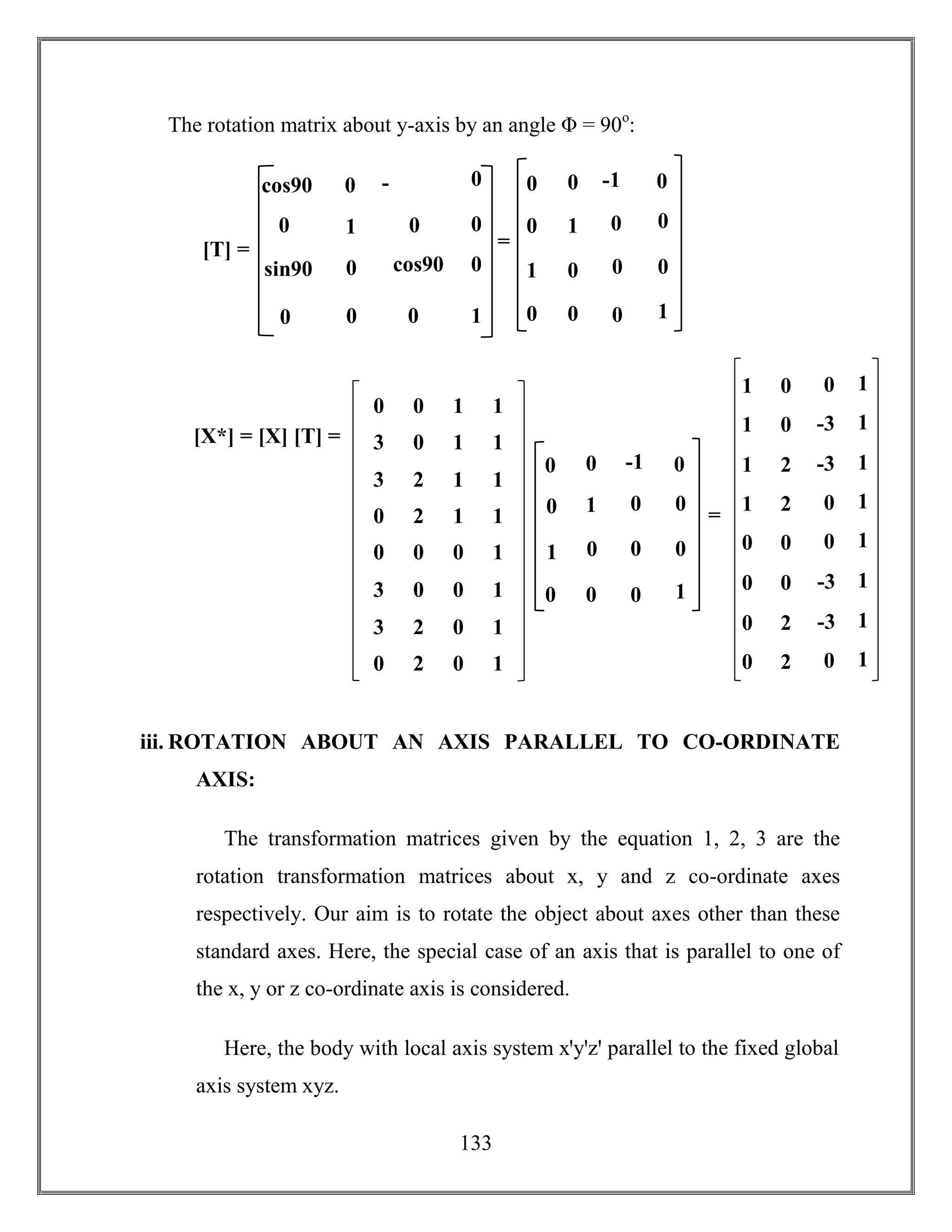 133
The rotation matrix about y-axis by an angle Φ = 90o
:
iii. ROTATION ABOUT AN AXIS PARALLEL TO CO-ORDINATE
AXIS:
The transformation matrices given by the equation 1, 2, 3 are the
rotation transformation matrices about x, y and z co-ordinate axes
respectively. Our aim is to rotate the object about axes other than these
standard axes. Here, the special case of an axis that is parallel to one of
the x, y or z co-ordinate axis is considered.
Here, the body with local axis system xꞌyꞌzꞌ parallel to the fixed global
axis system xyz.
1
-
sin90
sin90 cos90
0 0
0
0
1
0
00
0
0
0cos90
[T] = =
1
-1
0 0
0 0
0
0
1
0
00
1
0
00
[X*] = [X] [T] =
0 0 1 1
3 0 1 1
3 2 1 1
0 2 1 1
0 0 0 1
3 0 0 1
3 2 0 1
0 2 0 1
0
-1
1
0
=
0 0
0
0
1
0
0
0
0
0
0
1
01 0 1
-31 0 1
-31 2 1
01 2 1
00 0 1
-30 0 1
-30 2 1
00 2 1
 