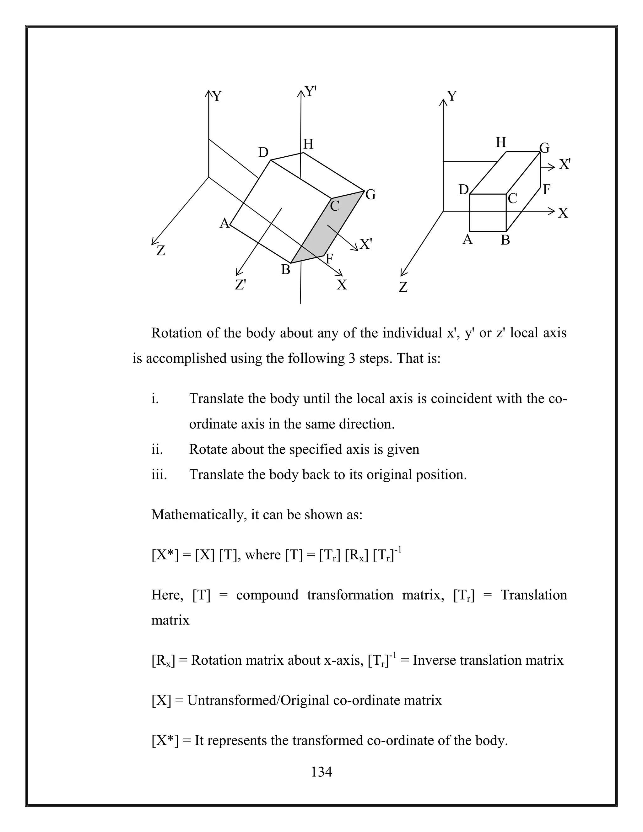 134
Rotation of the body about any of the individual xꞌ, yꞌ or zꞌ local axis
is accomplished using the following 3 steps. That is:
i. Translate the body until the local axis is coincident with the co-
ordinate axis in the same direction.
ii. Rotate about the specified axis is given
iii. Translate the body back to its original position.
Mathematically, it can be shown as:
[X*] = [X] [T], where [T] = [Tr] [Rx] [Tr]-1
Here, [T] = compound transformation matrix, [Tr] = Translation
matrix
[Rx] = Rotation matrix about x-axis, [Tr]-1
= Inverse translation matrix
[X] = Untransformed/Original co-ordinate matrix
[X*] = It represents the transformed co-ordinate of the body.
Z
Y
H
G
F
D
C
B
A
Xꞌ
XZꞌ
Yꞌ
Z
Y
H G
D
C
BA
Xꞌ
X
F
 