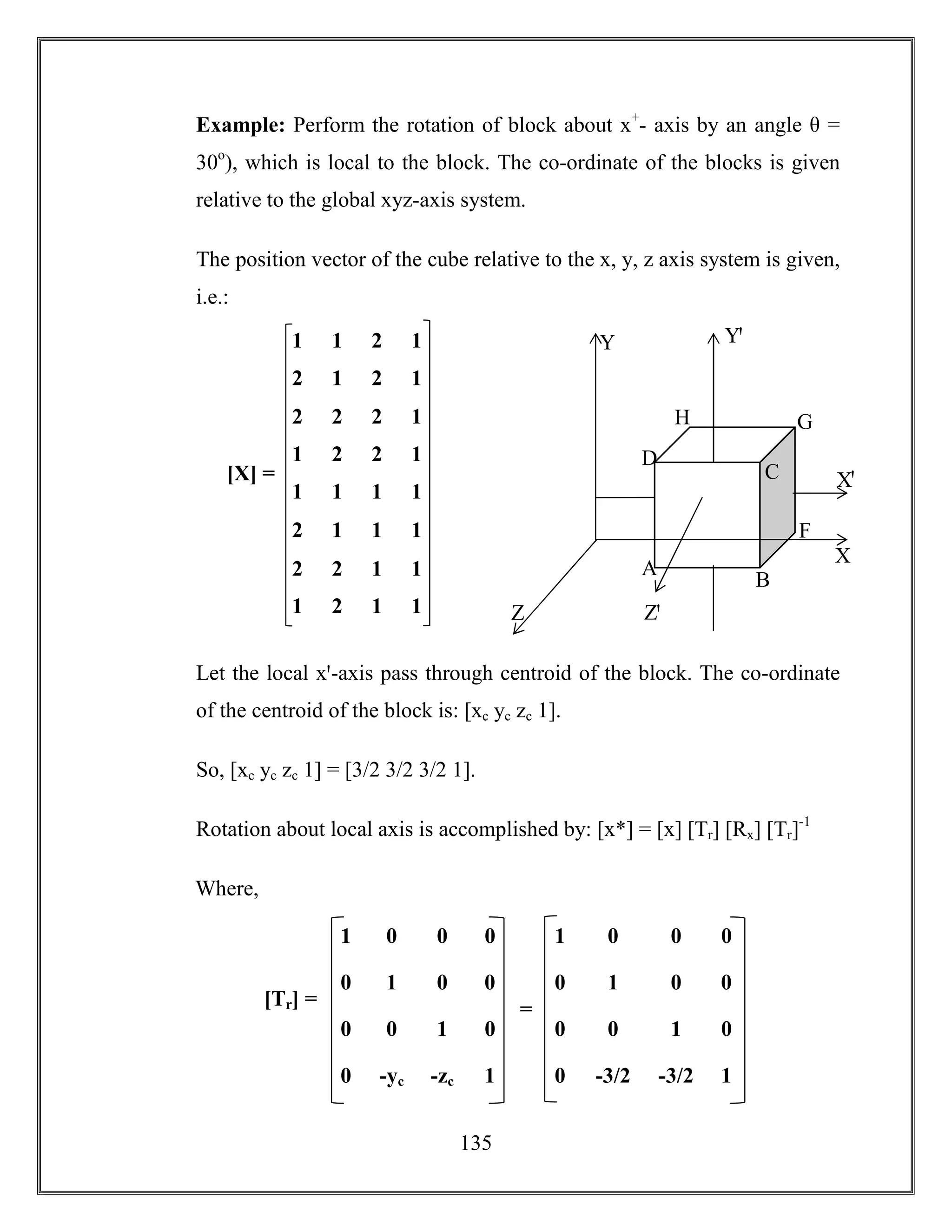 135
Example: Perform the rotation of block about x+
- axis by an angle θ =
30o
), which is local to the block. The co-ordinate of the blocks is given
relative to the global xyz-axis system.
The position vector of the cube relative to the x, y, z axis system is given,
i.e.:
Let the local xꞌ-axis pass through centroid of the block. The co-ordinate
of the centroid of the block is: [xc yc zc 1].
So, [xc yc zc 1] = [3/2 3/2 3/2 1].
Rotation about local axis is accomplished by: [x*] = [x] [Tr] [Rx] [Tr]-1
Where,
Z
Y
H G
F
D
C
B
A
Xꞌ
X
Zꞌ
Yꞌ1 1 2 1
2 1 2 1
2 2 2 1
1 2 2 1
1 1 1 1
2 1 1 1
2 2 1 1
1 2 1 1
[X] =
1 0 0 0
0 1 0 0
0 -yc -zc 1
0 0 1 0
1 0 0 0
0 1 0 0
0 -3/2 -3/2 1
0 0 1 0
[Tr] = =
 