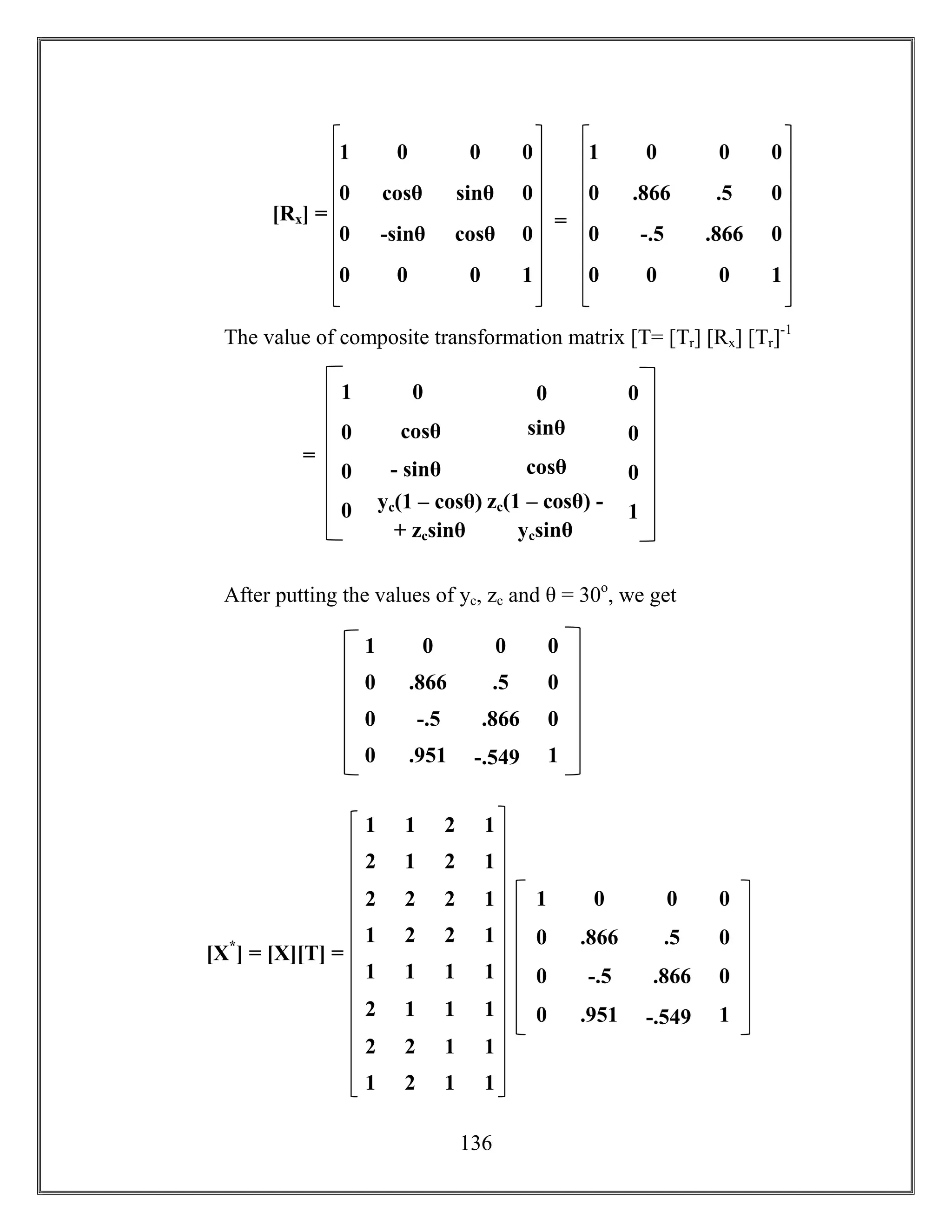 136
The value of composite transformation matrix [T= [Tr] [Rx] [Tr]-1
After putting the values of yc, zc and θ = 30o
, we get
1 0
.866
1
0
0
0
0
0
-.5 .866
.5
-.549.951
0
0
1 0
cosθ
1
0
0
0
0
0
0
0
-sinθ cosθ
sinθ
00
0
0
[Rx] = =
1 0
.866
1
0
0
0
0
0
-.5 .866
.5
00
0
0
1 0
cosθ
1
0
0
0
0
0
- sinθ cosθ
sinθ
zc(1 – cosθ) -
ycsinθ
yc(1 – cosθ)
+ zcsinθ
0
0
=
1 1 2 1
2 1 2 1
2 2 2 1
1 2 2 1
1 1 1 1
2 1 1 1
2 2 1 1
1 2 1 1
[X*
] = [X][T] =
1 0
.866
1
0
0
0
0
0
-.5 .866
.5
-.549.951
0
0
 