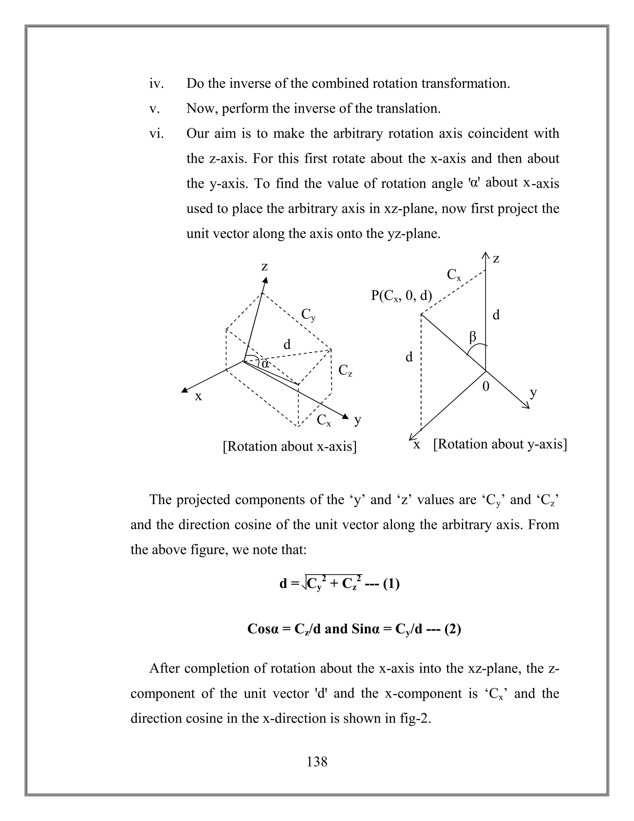 138
iv. Do the inverse of the combined rotation transformation.
v. Now, perform the inverse of the translation.
vi. Our aim is to make the arbitrary rotation axis coincident with
the z-axis. For this first rotate about the x-axis and then about
the y-axis. To find the value of rotation angle ꞌαꞌ about x-axis
used to place the arbitrary axis in xz-plane, now first project the
unit vector along the axis onto the yz-plane.
The projected components of the ‘y’ and ‘z’ values are ‘Cy’ and ‘Cz’
and the direction cosine of the unit vector along the arbitrary axis. From
the above figure, we note that:
Cosα = Cz/d and Sinα = Cy/d --- (2)
After completion of rotation about the x-axis into the xz-plane, the z-
component of the unit vector ꞌdꞌ and the x-component is ‘Cx’ and the
direction cosine in the x-direction is shown in fig-2.
[Rotation about x-axis]
α
d
x
z
yCx
Cz
Cy
[Rotation about y-axis]
d
x
z
y
Cx
β
d
P(Cx, 0, d)
0
d = Cy
2
+ Cz
2
--- (1)
 