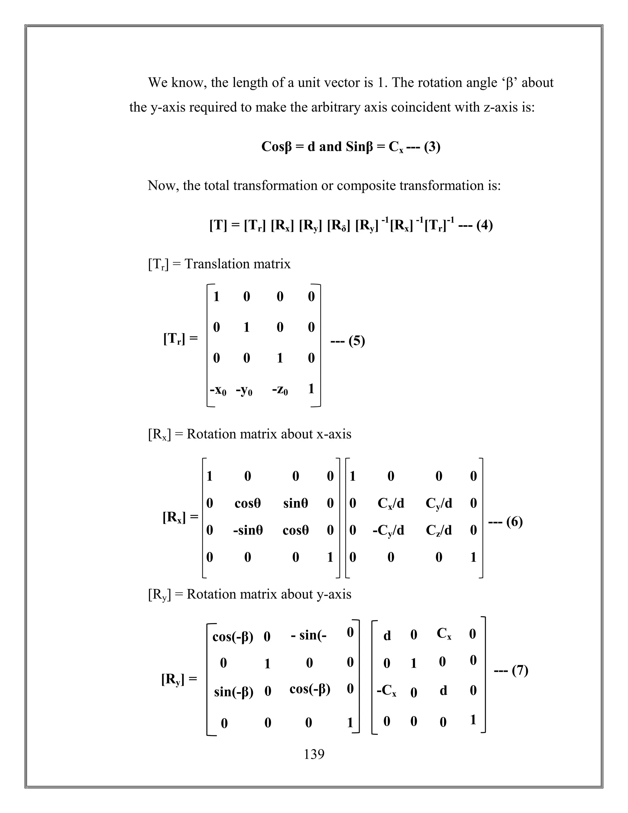 139
We know, the length of a unit vector is 1. The rotation angle ‘β’ about
the y-axis required to make the arbitrary axis coincident with z-axis is:
Cosβ = d and Sinβ = Cx --- (3)
Now, the total transformation or composite transformation is:
[T] = [Tr] [Rx] [Ry] [Rδ] [Ry] -1
[Rx] -1
[Tr]-1
--- (4)
[Tr] = Translation matrix
[Rx] = Rotation matrix about x-axis
[Ry] = Rotation matrix about y-axis
1 0
cosθ
1
0
0
0
0
0
0
0
-sinθ cosθ
sinθ
00
0
0
[Rx] = --- (6)
1 0
Cx/d
1
0
0
0
0
0
-Cy/d Cz/d
Cy/d
00
0
0
1 0 0 0
0 1 0 0
-x0 -y0 -z0 1
0 0 1 0
[Tr] = --- (5)
1
- sin(-
β)
sin(-β) cos(-β)
0 0
0
0
1
0
00
0
0
0cos(-β)
[Ry] =
--- (7)1
Cx
0 d
0 0
0
0
1
0
00
-Cx
0
0d
 