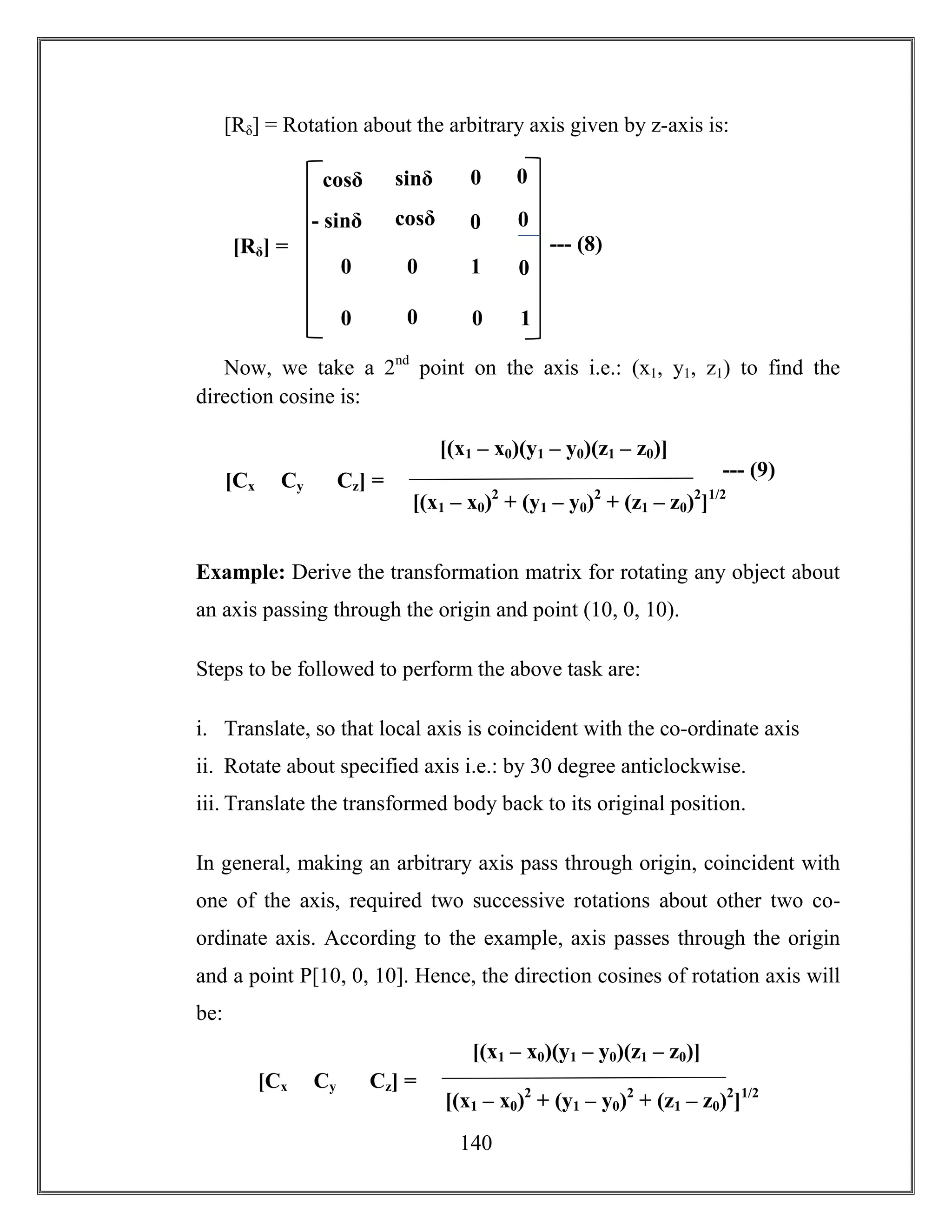 140
[Rδ] = Rotation about the arbitrary axis given by z-axis is:
Now, we take a 2nd
point on the axis i.e.: (x1, y1, z1) to find the
direction cosine is:
Example: Derive the transformation matrix for rotating any object about
an axis passing through the origin and point (10, 0, 10).
Steps to be followed to perform the above task are:
i. Translate, so that local axis is coincident with the co-ordinate axis
ii. Rotate about specified axis i.e.: by 30 degree anticlockwise.
iii. Translate the transformed body back to its original position.
In general, making an arbitrary axis pass through origin, coincident with
one of the axis, required two successive rotations about other two co-
ordinate axis. According to the example, axis passes through the origin
and a point P[10, 0, 10]. Hence, the direction cosines of rotation axis will
be:
1
- sinδ
sinδ
sinδ
cosδ
[Rδ] = --- (8)
0 0
0
cosθ
0
1
0
0
0 0
0
0cosδ
[Cx Cy Cz] =
[(x1 – x0)2
+ (y1 – y0)2
+ (z1 – z0)2
]1/2
[(x1 – x0)(y1 – y0)(z1 – z0)]
--- (9)
[Cx Cy Cz] =
[(x1 – x0)2
+ (y1 – y0)2
+ (z1 – z0)2
]1/2
[(x1 – x0)(y1 – y0)(z1 – z0)]
 
