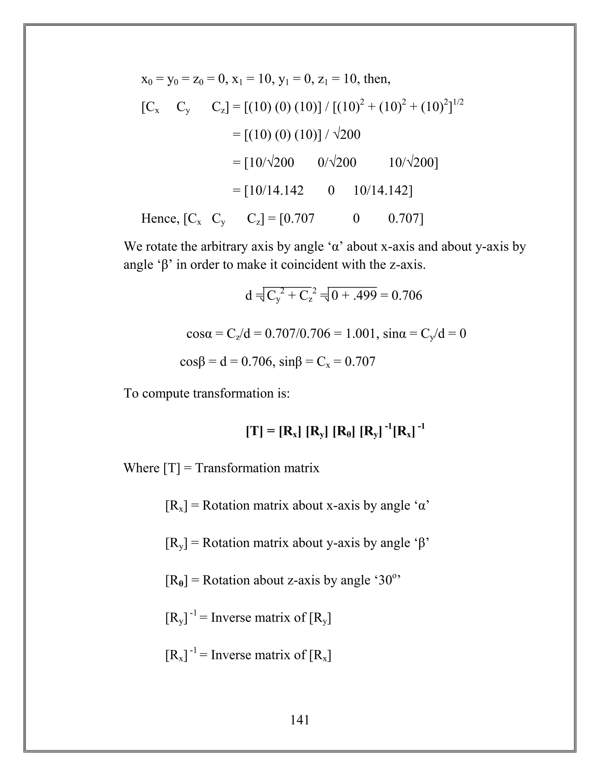 141
x0 = y0 = z0 = 0, x1 = 10, y1 = 0, z1 = 10, then,
[Cx Cy Cz] = [(10) (0) (10)] / [(10)2
+ (10)2
+ (10)2
]1/2
= [(10) (0) (10)] / √200
= [10/√200 0/√200 10/√200]
= [10/14.142 0 10/14.142]
Hence, [Cx Cy Cz] = [0.707 0 0.707]
We rotate the arbitrary axis by angle ‘α’ about x-axis and about y-axis by
angle ‘β’ in order to make it coincident with the z-axis.
cosα = Cz/d = 0.707/0.706 = 1.001, sinα = Cy/d = 0
cosβ = d = 0.706, sinβ = Cx = 0.707
To compute transformation is:
[T] = [Rx] [Ry] [Rθ] [Ry] -1
[Rx] -1
Where [T] = Transformation matrix
[Rx] = Rotation matrix about x-axis by angle ‘α’
[Ry] = Rotation matrix about y-axis by angle ‘β’
[Rθ] = Rotation about z-axis by angle ‘30o
’
[Ry] -1
= Inverse matrix of [Ry]
[Rx] -1
= Inverse matrix of [Rx]
d = Cy
2
+ Cz
2
= 0 + .499 = 0.706
 