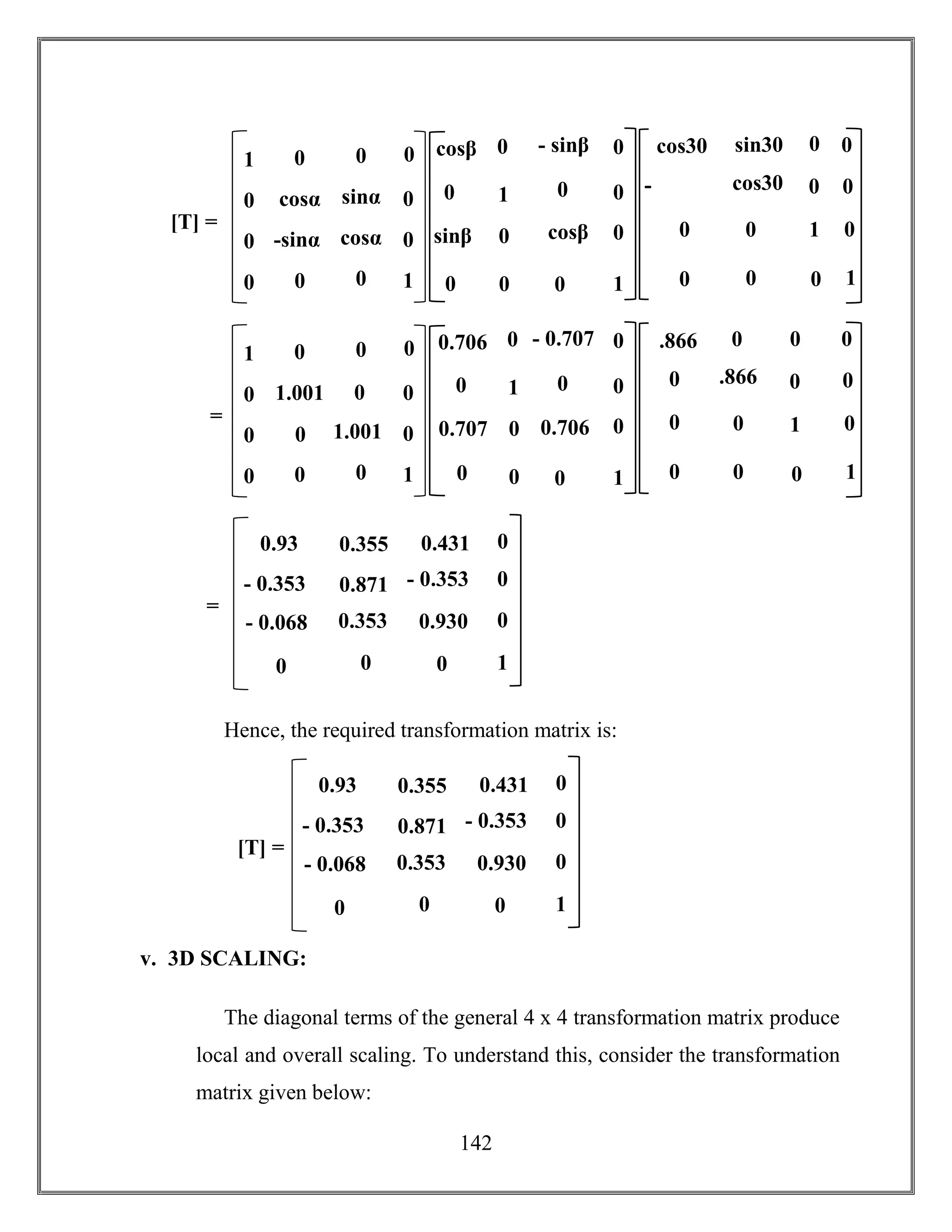 142
Hence, the required transformation matrix is:
v. 3D SCALING:
The diagonal terms of the general 4 x 4 transformation matrix produce
local and overall scaling. To understand this, consider the transformation
matrix given below:
0.930
- 0.353
0.93
- 0.068 0.353
00
[T] =
- 0.353 0.871
0.431
0
0
0
1
00.355
1
-
sin30
sin30
cos30cos30
0 0
0
0
1
0
0
0 0
0
0cos30
1 0
cosα
1
0
0
0
0
0
0
0
-sinα cosα
sinα
00
0
0
[T] =
1
- sinβ
sinβ cosβ
0 0
0
0
1
0
00
0
0
0cosβ
1
0
0
c
o
s
3
0
.866
0 0
0
0
1
0
0
0 0
0
0.866
1 0
1.001
1
0
0
0
0
0
0
0
0 1.001
0
00
0
0
=
1
- 0.707
0.707 0.706
0 0
0
0
1
0
00
0
0
00.706
0.930
- 0.353
0.93
- 0.068 0.353
00
=
- 0.353 0.871
0.431
0
0
0
1
00.355
 