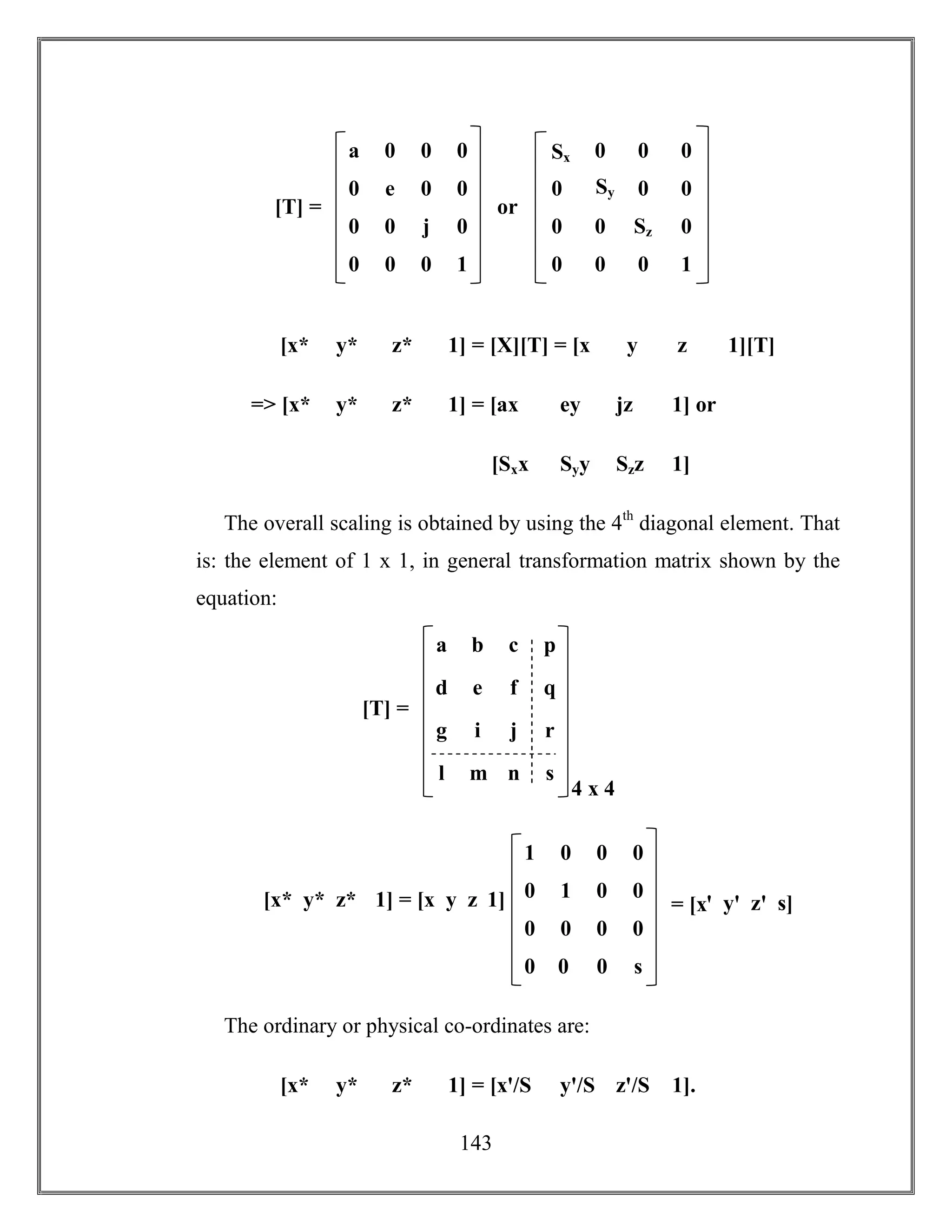 143
[x* y* z* 1] = [X][T] = [x y z 1][T]
=> [x* y* z* 1] = [ax ey jz 1] or
[Sxx Syy Szz 1]
The overall scaling is obtained by using the 4th
diagonal element. That
is: the element of 1 x 1, in general transformation matrix shown by the
equation:
The ordinary or physical co-ordinates are:
[x* y* z* 1] = [xꞌ/S yꞌ/S zꞌ/S 1].
0 0 j 0
a 0 0 0
0 e 0 0
0 0 0 1
[T] =
0 0 Sz 0
Sx 0 0 0
0 Sy 0 0
0 0 0 1
or
g i j r
a b c p
d e f q
l m n s
4 x 4
[T] =
0 0 0 0
1 0 0 0
0 1 0 0
0 0 0 s
= [xꞌ yꞌ zꞌ s][x* y* z* 1] = [x y z 1]
 