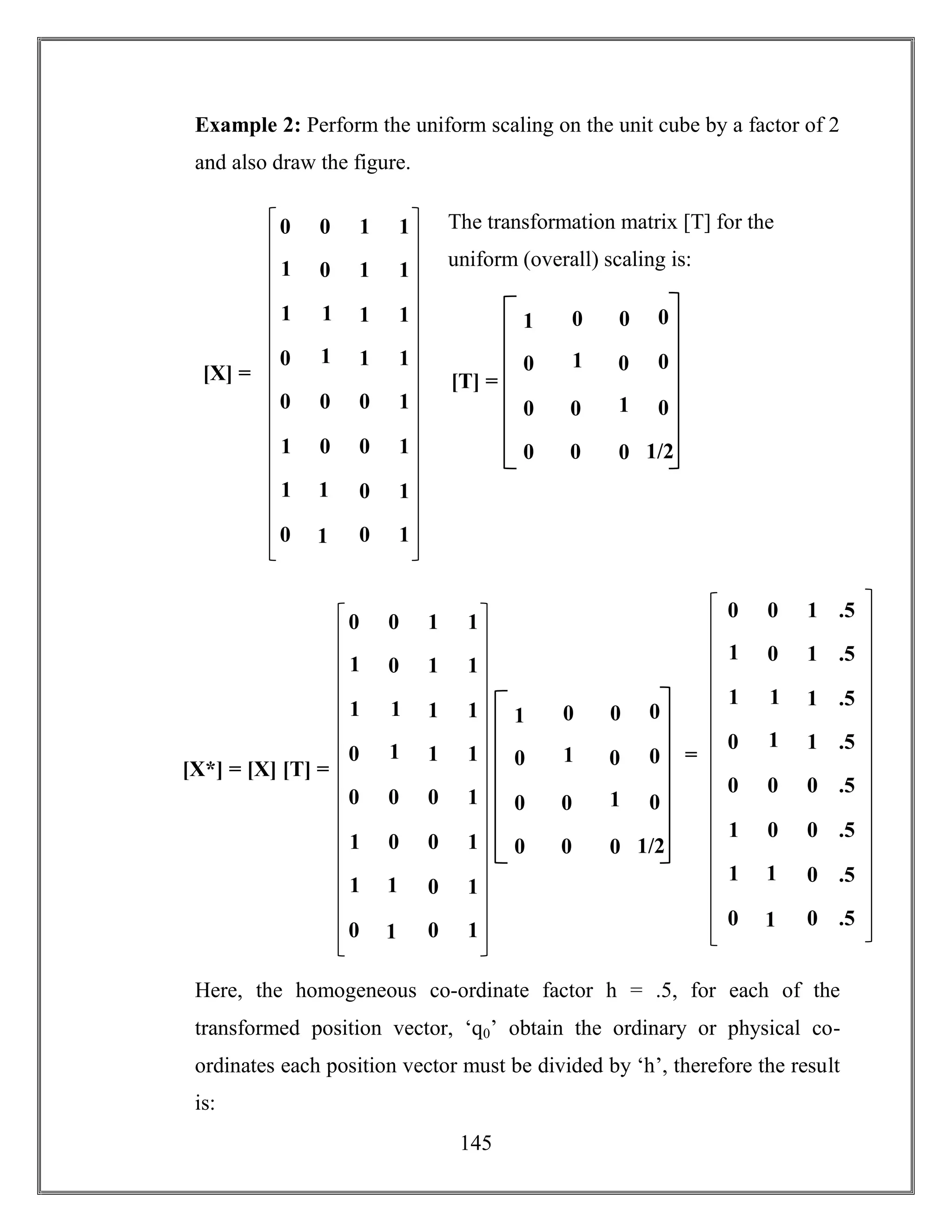 145
Example 2: Perform the uniform scaling on the unit cube by a factor of 2
and also draw the figure.
The transformation matrix [T] for the
uniform (overall) scaling is:
Here, the homogeneous co-ordinate factor h = .5, for each of the
transformed position vector, ‘q0’ obtain the ordinary or physical co-
ordinates each position vector must be divided by ‘h’, therefore the result
is:
0 0 1 1
1
0 1 1
1
1
1 1
0
1
1 1
0 0 0 1
1
0 0 1
1
1
0 1
0
1
0 1
[X] = [T] =
1 0
0 1
0 0
0
0
1/2
0 0
0
0
0
01
0 0 1 .5
1
0 1 .5
1
1
1 .5
0
1
1 .5
0 0 0 .5
1
0 0 .5
1
1
0 .5
0
1
0 .5
=
[X*] = [X] [T] =
1 0
0 1
0 0
0
0
1/2
0 0
0
0
0
01
0 0 1 1
1
0 1 1
1
1
1 1
0
1
1 1
0 0 0 1
1
0 0 1
1
1
0 1
0
1
0 1
 