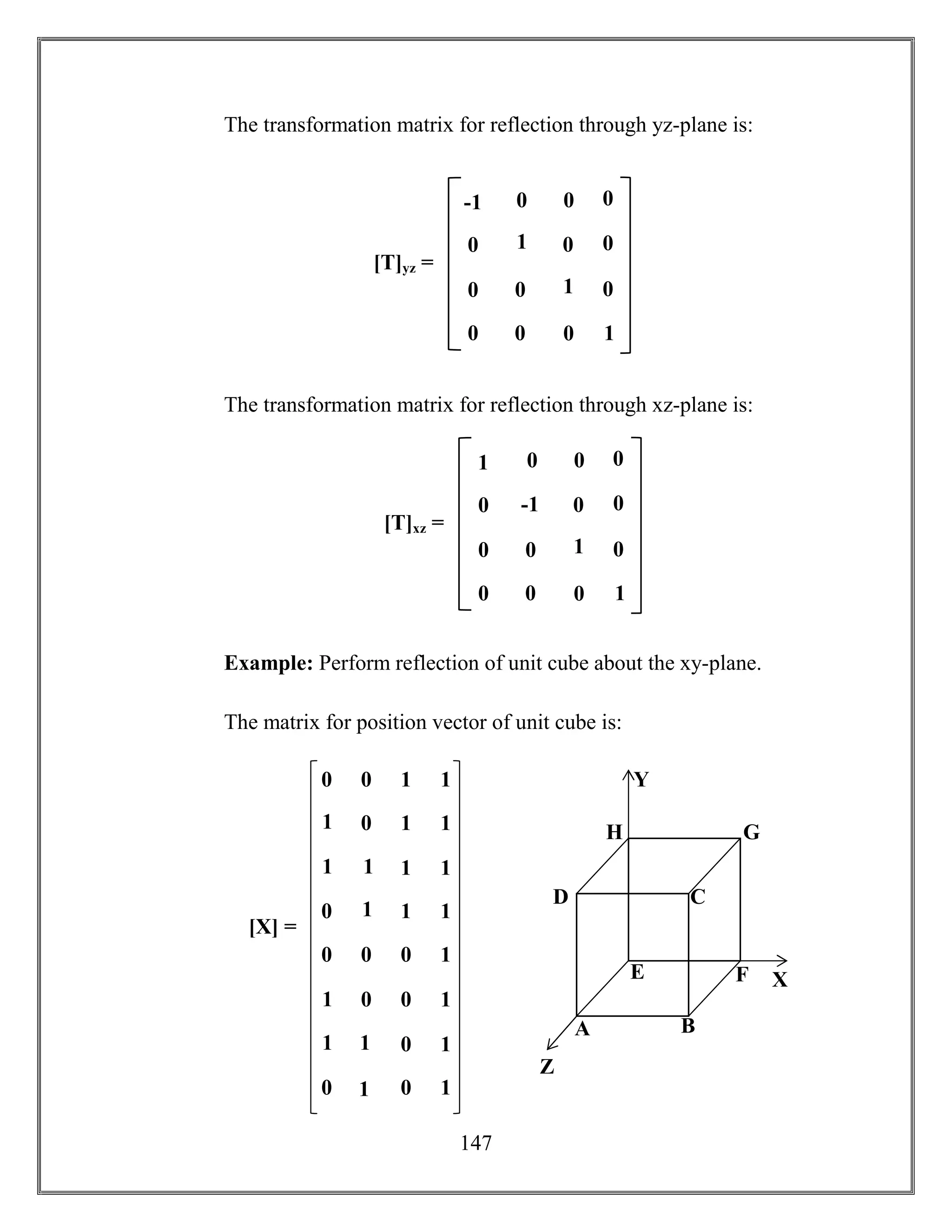 147
The transformation matrix for reflection through yz-plane is:
The transformation matrix for reflection through xz-plane is:
Example: Perform reflection of unit cube about the xy-plane.
The matrix for position vector of unit cube is:
[T]yz =
1 0
0 1
0 0
0
0
1
0 0
0
0
0
0-1
[X] =
0 0 1 1
1
0 1 1
1
1
1 1
0
1
1 1
0 0 0 1
1
0 0 1
1
1
0 1
0
1
0 1
A B
CD
E F
GH
X
Y
Z
[T]xz =
-1 0
0 1
0 0
0
0
1
0 0
0
0
0
01
 