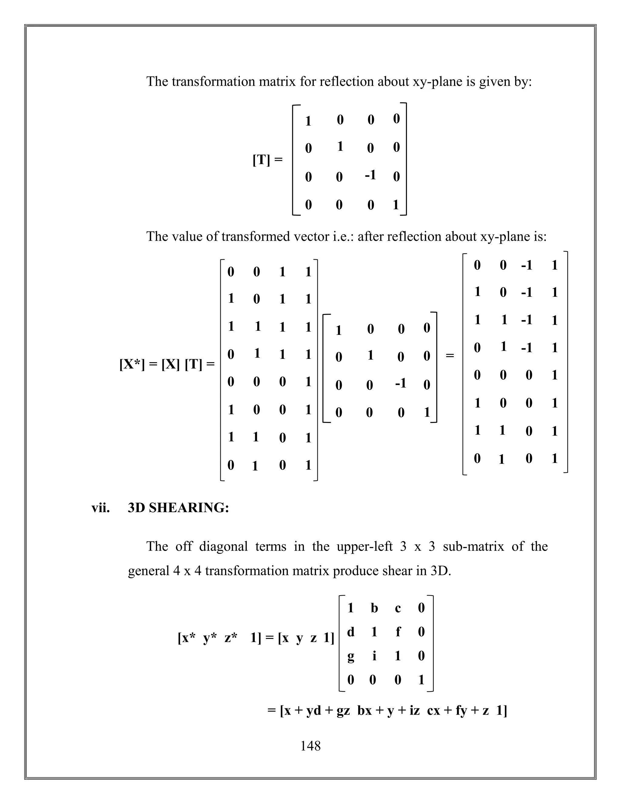 148
The transformation matrix for reflection about xy-plane is given by:
The value of transformed vector i.e.: after reflection about xy-plane is:
vii. 3D SHEARING:
The off diagonal terms in the upper-left 3 x 3 sub-matrix of the
general 4 x 4 transformation matrix produce shear in 3D.
[T] =
1 0
0 -1
0 0
0
0
1
0 0
0
0
0
01
0 0 -1 1
1
0 -1 1
1
1
-1 1
0
1
-1 1
0 0 0 1
1
0 0 1
1
1
0 1
0
1
0 1
=
[X*] = [X] [T] =
1 0
0 -1
0 0
0
0
1
0 0
0
0
0
01
0 0 1 1
1
0 1 1
1
1
1 1
0
1
1 1
0 0 0 1
1
0 0 1
1
1
0 1
0
1
0 1
g i 1 0
1 b c 0
d 1 f 0
0 0 0 1
= [x + yd + gz bx + y + iz cx + fy + z 1]
[x* y* z* 1] = [x y z 1]
 