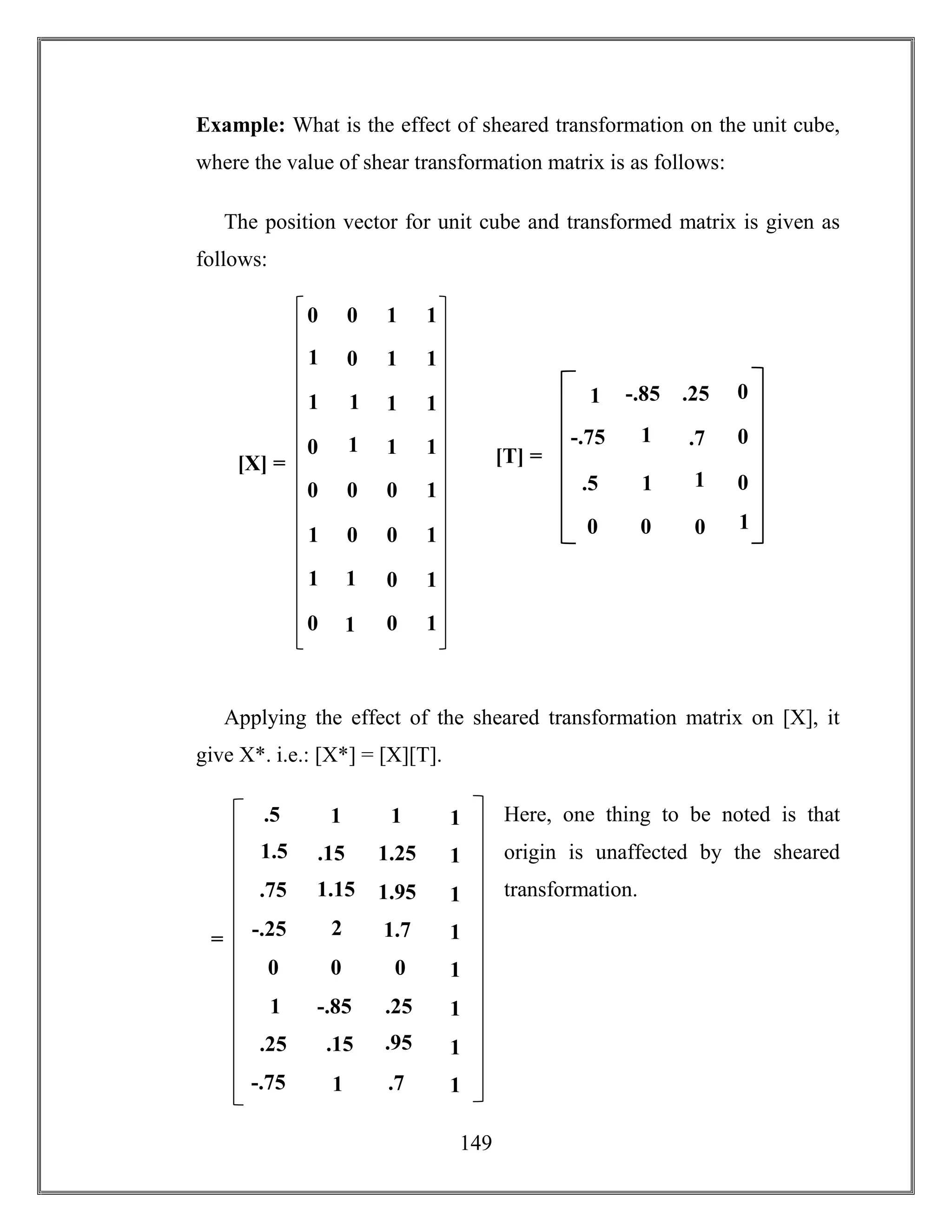 149
Example: What is the effect of sheared transformation on the unit cube,
where the value of shear transformation matrix is as follows:
The position vector for unit cube and transformed matrix is given as
follows:
Applying the effect of the sheared transformation matrix on [X], it
give X*. i.e.: [X*] = [X][T].
Here, one thing to be noted is that
origin is unaffected by the sheared
transformation.
0 0 1 1
1
0 1 1
1
1
1 1
0
1
1 1
0 0 0 1
1
0 0 1
1
1
0 1
0
1
0 1
[X] = [T] =
1 .7
1 1
0 0
0
0
1
-.85 .25
-.75
.5
0
01
.5 1 1 1
1.15
.15 1.25 1
2
1.5
1.95 1
-.25
.75
1.7 1
0 0 0 1
.15
-.85 .25 1
1
1
.95 1
-.75
.25
.7 1
=
 