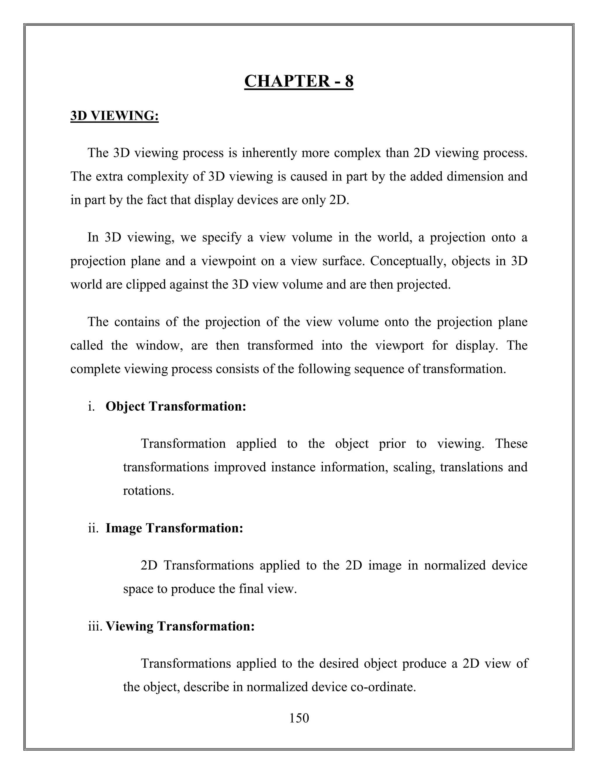150
CHAPTER - 8
3D VIEWING:
The 3D viewing process is inherently more complex than 2D viewing process.
The extra complexity of 3D viewing is caused in part by the added dimension and
in part by the fact that display devices are only 2D.
In 3D viewing, we specify a view volume in the world, a projection onto a
projection plane and a viewpoint on a view surface. Conceptually, objects in 3D
world are clipped against the 3D view volume and are then projected.
The contains of the projection of the view volume onto the projection plane
called the window, are then transformed into the viewport for display. The
complete viewing process consists of the following sequence of transformation.
i. Object Transformation:
Transformation applied to the object prior to viewing. These
transformations improved instance information, scaling, translations and
rotations.
ii. Image Transformation:
2D Transformations applied to the 2D image in normalized device
space to produce the final view.
iii. Viewing Transformation:
Transformations applied to the desired object produce a 2D view of
the object, describe in normalized device co-ordinate.
 