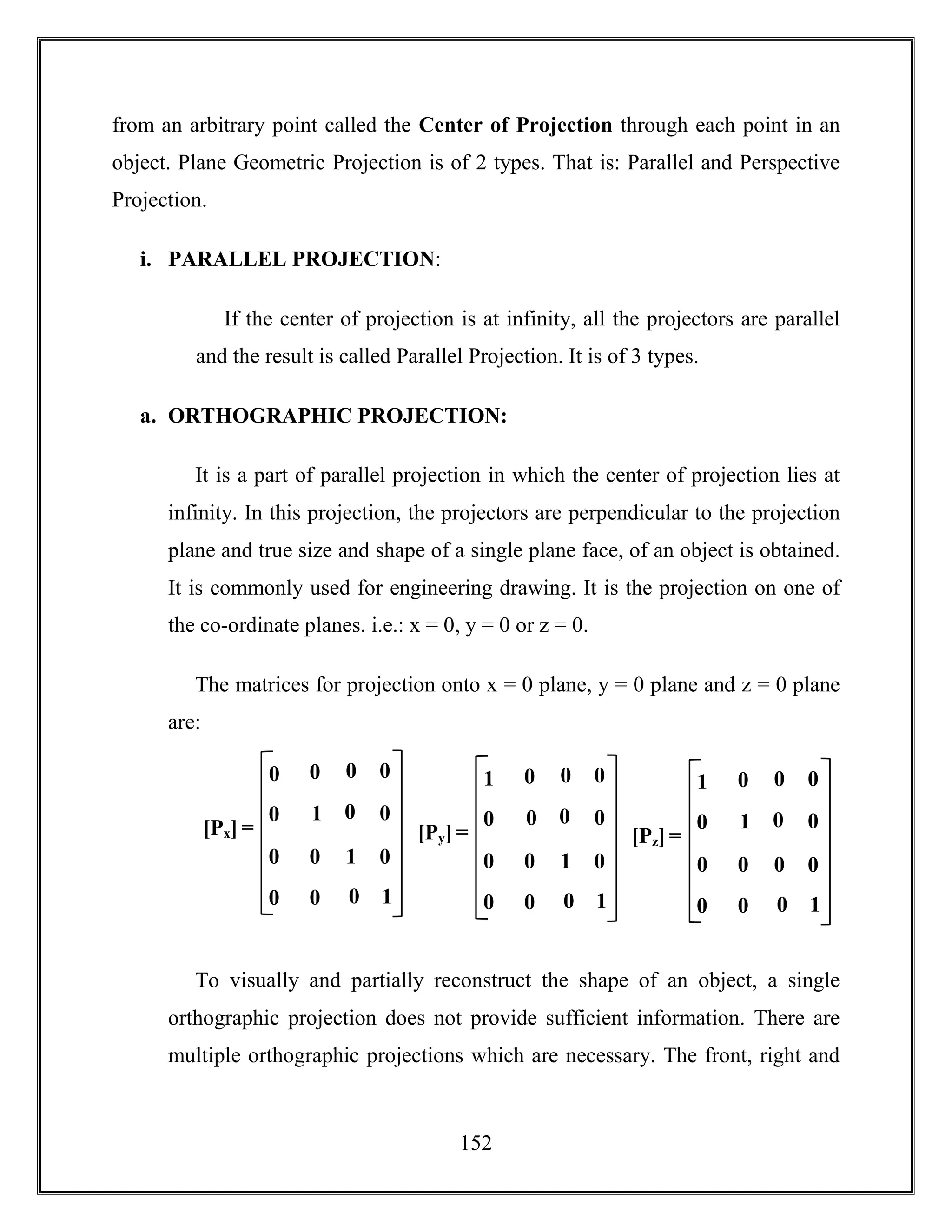 152
from an arbitrary point called the Center of Projection through each point in an
object. Plane Geometric Projection is of 2 types. That is: Parallel and Perspective
Projection.
i. PARALLEL PROJECTION:
If the center of projection is at infinity, all the projectors are parallel
and the result is called Parallel Projection. It is of 3 types.
a. ORTHOGRAPHIC PROJECTION:
It is a part of parallel projection in which the center of projection lies at
infinity. In this projection, the projectors are perpendicular to the projection
plane and true size and shape of a single plane face, of an object is obtained.
It is commonly used for engineering drawing. It is the projection on one of
the co-ordinate planes. i.e.: x = 0, y = 0 or z = 0.
The matrices for projection onto x = 0 plane, y = 0 plane and z = 0 plane
are:
To visually and partially reconstruct the shape of an object, a single
orthographic projection does not provide sufficient information. There are
multiple orthographic projections which are necessary. The front, right and
[Px] =
1 0
0 1
0 0
0
0
1
0 0
0
0
0
00
[Py] =
0 0
0 1
0 0
0
0
1
0 0
0
0
0
01
[Pz] =
1 0
0 0
0 0
0
0
1
0 0
0
0
0
01
 