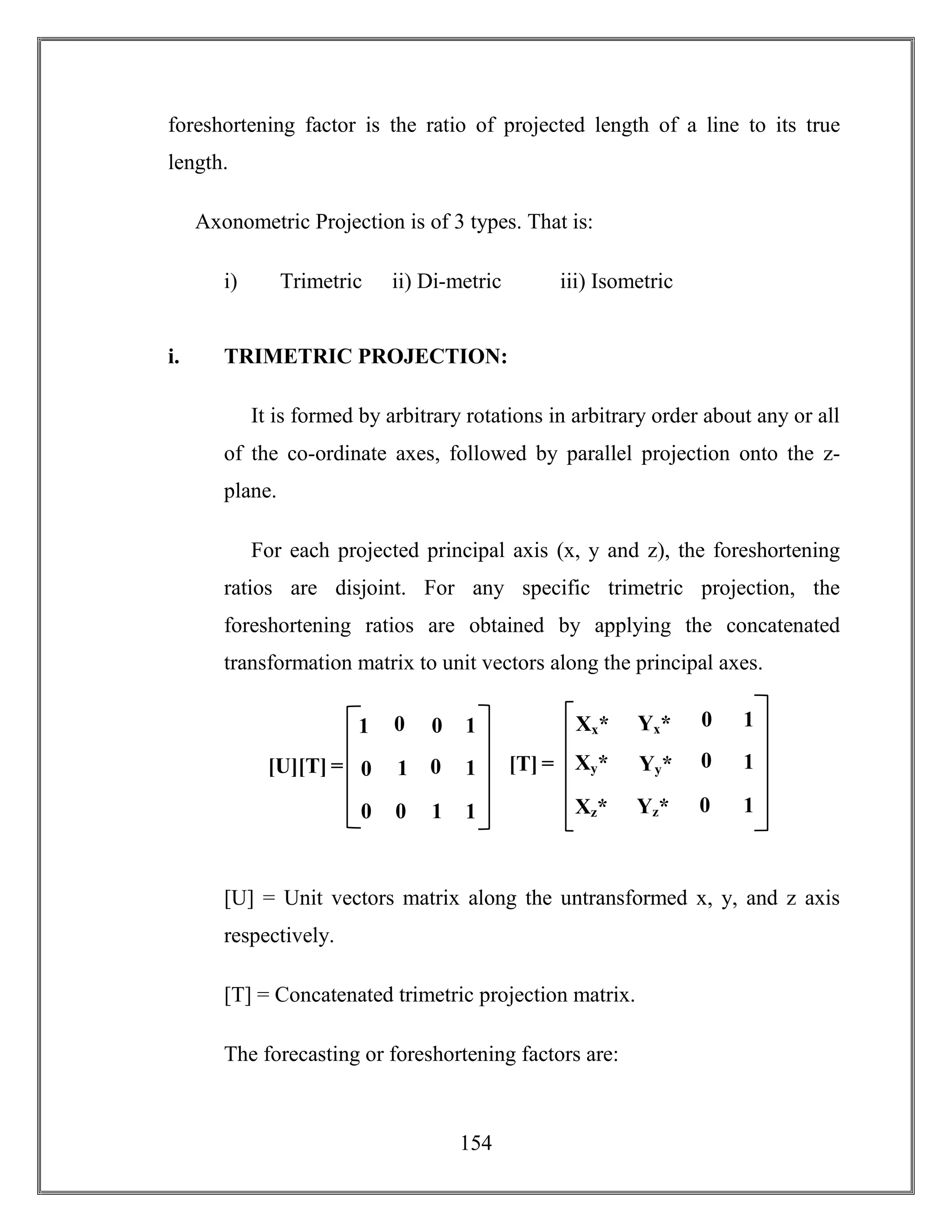 154
foreshortening factor is the ratio of projected length of a line to its true
length.
Axonometric Projection is of 3 types. That is:
i) Trimetric ii) Di-metric iii) Isometric
i. TRIMETRIC PROJECTION:
It is formed by arbitrary rotations in arbitrary order about any or all
of the co-ordinate axes, followed by parallel projection onto the z-
plane.
For each projected principal axis (x, y and z), the foreshortening
ratios are disjoint. For any specific trimetric projection, the
foreshortening ratios are obtained by applying the concatenated
transformation matrix to unit vectors along the principal axes.
[U] = Unit vectors matrix along the untransformed x, y, and z axis
respectively.
[T] = Concatenated trimetric projection matrix.
The forecasting or foreshortening factors are:
[U][T] = 1 0
0 1
1
1
0 0
0
0
11
0 [T] = 0
0
1
1
0
Xy*
Xz*
Xx*
1Xx*
Yy*
Yz*
Xx*
Yx*
 