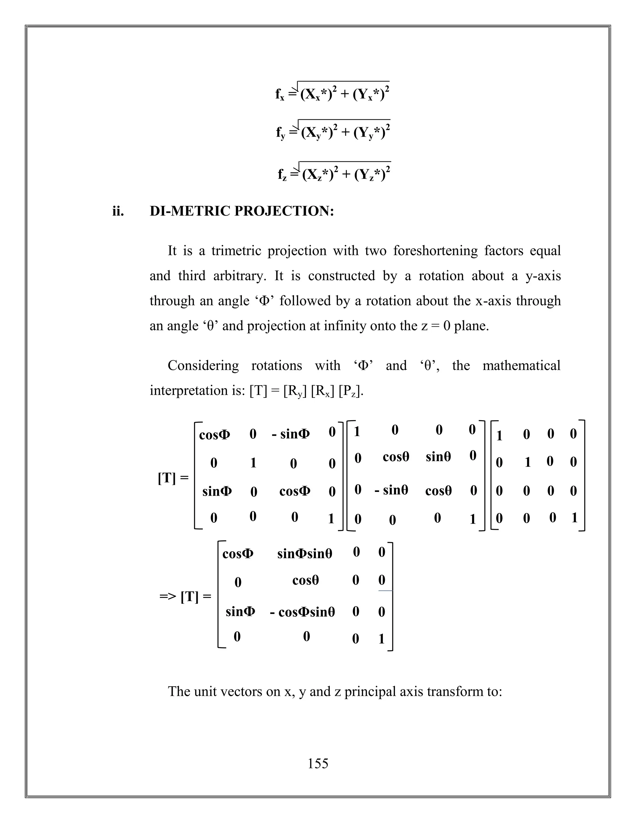 155
ii. DI-METRIC PROJECTION:
It is a trimetric projection with two foreshortening factors equal
and third arbitrary. It is constructed by a rotation about a y-axis
through an angle ‘Φ’ followed by a rotation about the x-axis through
an angle ‘θ’ and projection at infinity onto the z = 0 plane.
Considering rotations with ‘Φ’ and ‘θ’, the mathematical
interpretation is: [T] = [Ry] [Rx] [Pz].
The unit vectors on x, y and z principal axis transform to:
1
- sinΦ
sinΦ
sinΦ cosΦ
[T] =
0 0
0
0
1
0
00
0
0
0cosΦ
cosθ sinθ
- sinθ cosθ
0 0
0
0
1
0 0
0
0
0
01
1 0
0 0
0 0
0
0
1
0 0
0
0
0
01
cosθ
- cosΦsinθ
cosΦsinθ
sinΦ
sinΦsinθ
=> [T] =
0 0
0
cosθ
0
1
0
00
0
0
0cosΦ
fx = (Xx*)2
+ (Yx*)2
)2
fy = (Xy*)2
+ (Yy*)2
)2
fz = (Xz*)2
+ (Yz*)2
)2
 