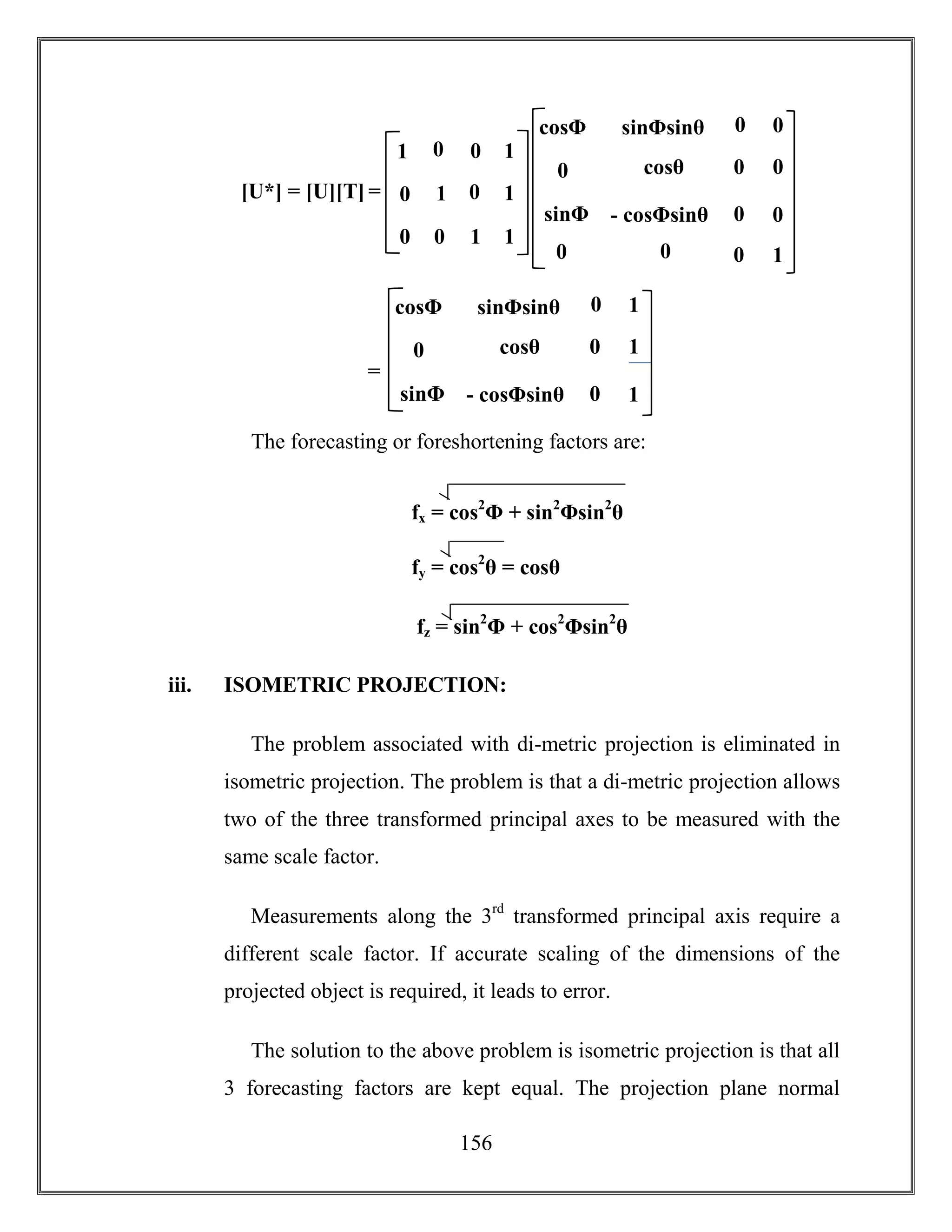156
The forecasting or foreshortening factors are:
iii. ISOMETRIC PROJECTION:
The problem associated with di-metric projection is eliminated in
isometric projection. The problem is that a di-metric projection allows
two of the three transformed principal axes to be measured with the
same scale factor.
Measurements along the 3rd
transformed principal axis require a
different scale factor. If accurate scaling of the dimensions of the
projected object is required, it leads to error.
The solution to the above problem is isometric projection is that all
3 forecasting factors are kept equal. The projection plane normal
[U*] = [U][T] = 1 0
0 1
1
1
0 0
0
0
11
0
cosθ
- cosΦsinθ
cosΦsinθ
sinΦ
sinΦsinθ
0 0
0
0
1
0
00
0
0
0cosΦ
cosθ
- cosΦsinθ
cosΦsinθ
sinΦ
sinΦsinθ
=
1
cosθ
1
0
00
0
1cosΦ
fx = cos2
Φ + sin2
Φsin2
θ
)2fy = cos2
θ = cosθ
)2
fz = sin2
Φ + cos2
Φsin2
θ
 
