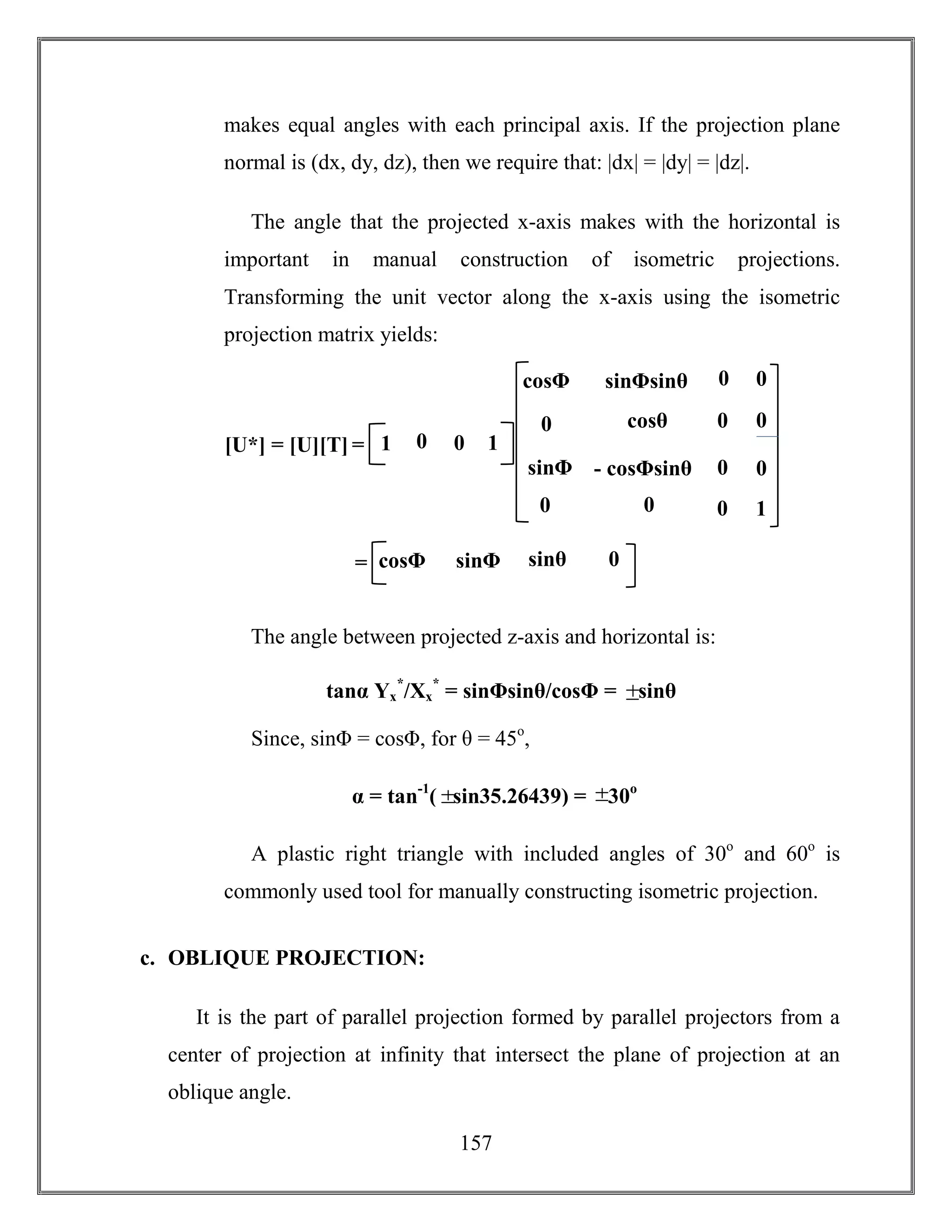 157
makes equal angles with each principal axis. If the projection plane
normal is (dx, dy, dz), then we require that: |dx| = |dy| = |dz|.
The angle that the projected x-axis makes with the horizontal is
important in manual construction of isometric projections.
Transforming the unit vector along the x-axis using the isometric
projection matrix yields:
The angle between projected z-axis and horizontal is:
Since, sinΦ = cosΦ, for θ = 45o
,
A plastic right triangle with included angles of 30o
and 60o
is
commonly used tool for manually constructing isometric projection.
c. OBLIQUE PROJECTION:
It is the part of parallel projection formed by parallel projectors from a
center of projection at infinity that intersect the plane of projection at an
oblique angle.
tanα Yx
*
/Xx
*
= sinΦsinθ/cosΦ = sinθ
α = tan-1
( sin35.26439) = 30o
[U*] = [U][T] = 0 0 11
0
cosθ
- cosΦsinθ
cosΦsinθ
sinΦ
sinΦsinθ
0 0
0
cosθ
0
1
0
00
0
0
0cosΦ
sinθsinΦ= 0cosΦ
 