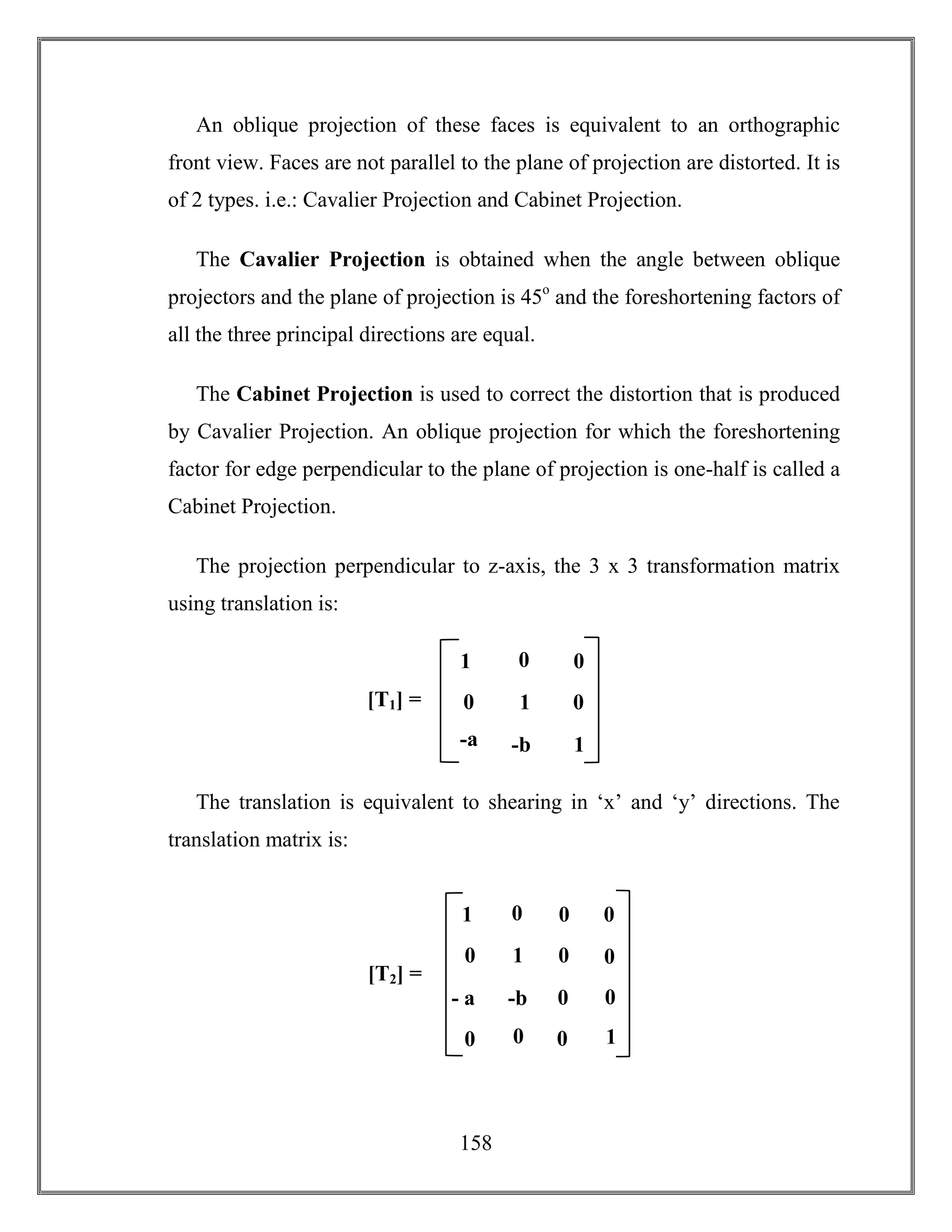 158
An oblique projection of these faces is equivalent to an orthographic
front view. Faces are not parallel to the plane of projection are distorted. It is
of 2 types. i.e.: Cavalier Projection and Cabinet Projection.
The Cavalier Projection is obtained when the angle between oblique
projectors and the plane of projection is 45o
and the foreshortening factors of
all the three principal directions are equal.
The Cabinet Projection is used to correct the distortion that is produced
by Cavalier Projection. An oblique projection for which the foreshortening
factor for edge perpendicular to the plane of projection is one-half is called a
Cabinet Projection.
The projection perpendicular to z-axis, the 3 x 3 transformation matrix
using translation is:
The translation is equivalent to shearing in ‘x’ and ‘y’ directions. The
translation matrix is:
1 0
-b 0
0 0
0
0
1
0 0
0
- a
a
0
01
[T2] =
[T1] = 1 0
-b 1
0 0
0
1
-a
 