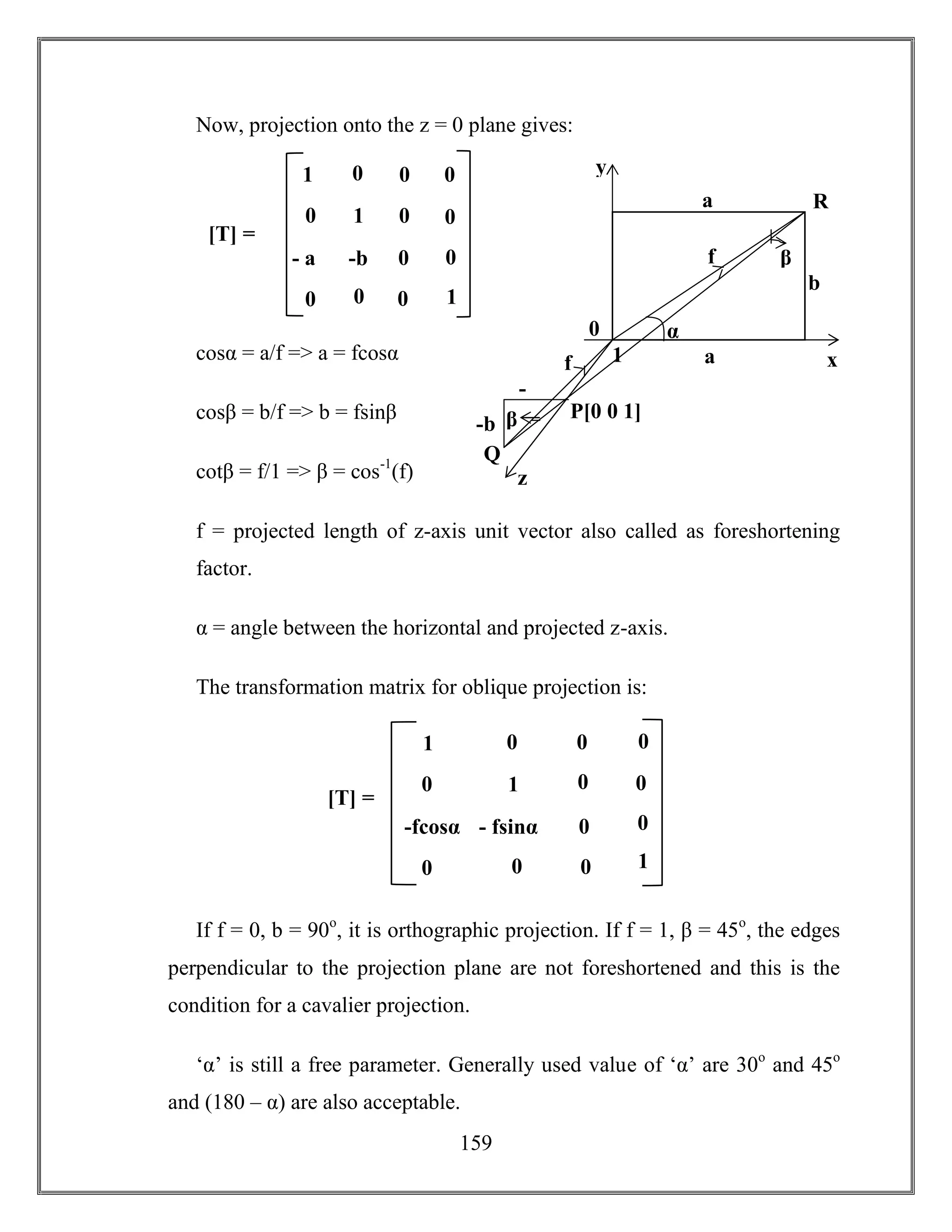 159
Now, projection onto the z = 0 plane gives:
cosα = a/f => a = fcosα
cosβ = b/f => b = fsinβ
cotβ = f/1 => β = cos-1
(f)
f = projected length of z-axis unit vector also called as foreshortening
factor.
α = angle between the horizontal and projected z-axis.
The transformation matrix for oblique projection is:
If f = 0, b = 90o
, it is orthographic projection. If f = 1, β = 45o
, the edges
perpendicular to the projection plane are not foreshortened and this is the
condition for a cavalier projection.
‘α’ is still a free parameter. Generally used value of ‘α’ are 30o
and 45o
and (180 – α) are also acceptable.
1
b
α
a
P[0 0 1]
R
Q
f
-b
-
a
a
b
x
0
y
β
β
z
f
1 0
- fsinα 0
0 0
0
0
1
0 0
0
-fcosα
0
01
[T] =
1 0
-b 0
0 0
0
0
1
0 0
0
- a
a
0
01
[T] =
 
