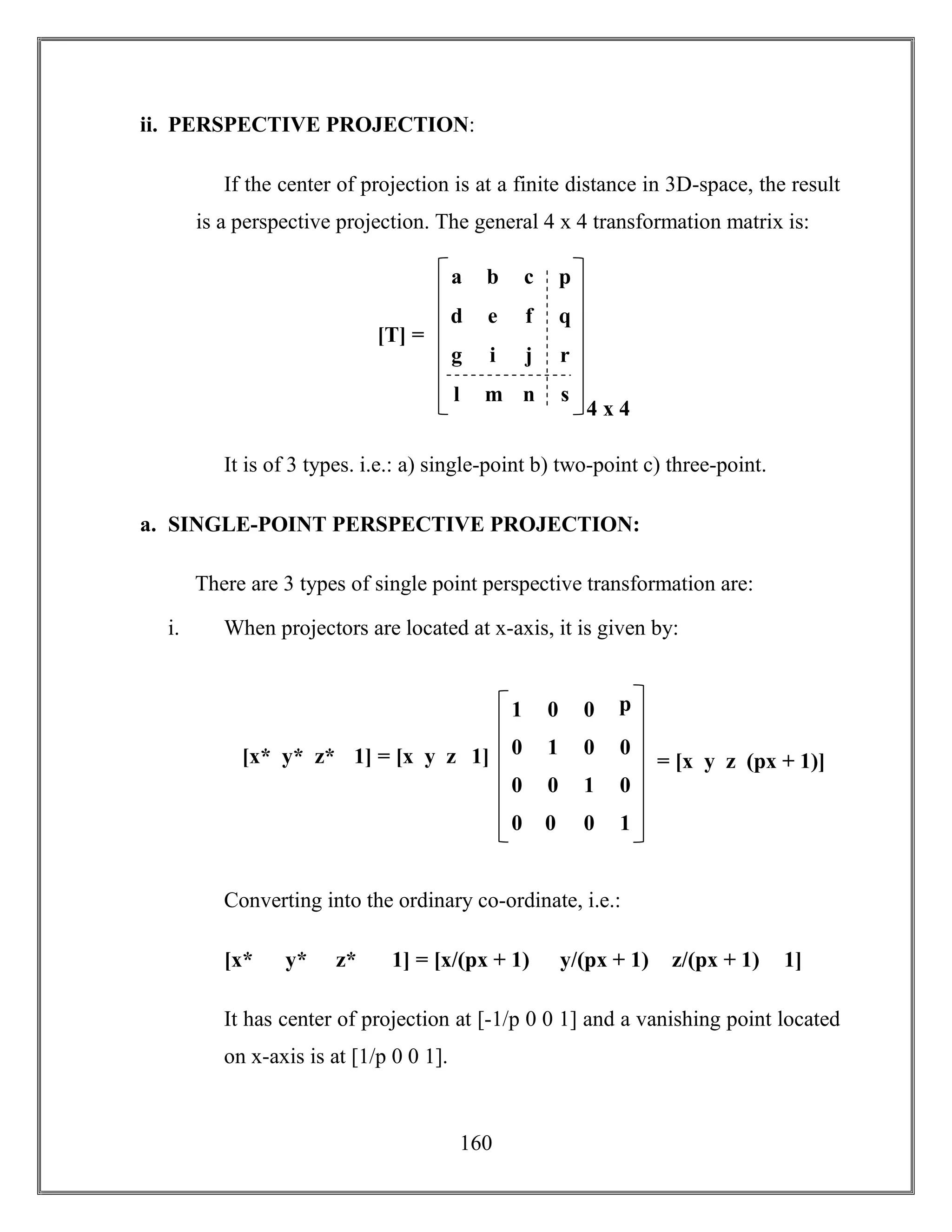 160
ii. PERSPECTIVE PROJECTION:
If the center of projection is at a finite distance in 3D-space, the result
is a perspective projection. The general 4 x 4 transformation matrix is:
It is of 3 types. i.e.: a) single-point b) two-point c) three-point.
a. SINGLE-POINT PERSPECTIVE PROJECTION:
There are 3 types of single point perspective transformation are:
i. When projectors are located at x-axis, it is given by:
Converting into the ordinary co-ordinate, i.e.:
[x* y* z* 1] = [x/(px + 1) y/(px + 1) z/(px + 1) 1]
It has center of projection at [-1/p 0 0 1] and a vanishing point located
on x-axis is at [1/p 0 0 1].
g i j r
a b c p
d e f q
l m n s
4 x 4
[T] =
0 0 1 0
1 0 0 p
0 1 0 0
0 0 0 1
= [x y z (px + 1)][x* y* z* 1] = [x y z 1]
 