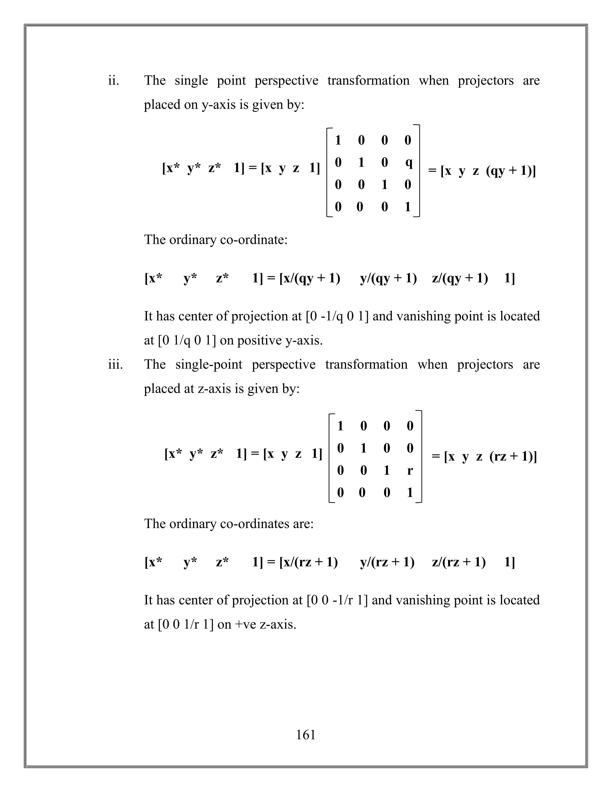 161
ii. The single point perspective transformation when projectors are
placed on y-axis is given by:
The ordinary co-ordinate:
[x* y* z* 1] = [x/(qy + 1) y/(qy + 1) z/(qy + 1) 1]
It has center of projection at [0 -1/q 0 1] and vanishing point is located
at [0 1/q 0 1] on positive y-axis.
iii. The single-point perspective transformation when projectors are
placed at z-axis is given by:
The ordinary co-ordinates are:
[x* y* z* 1] = [x/(rz + 1) y/(rz + 1) z/(rz + 1) 1]
It has center of projection at [0 0 -1/r 1] and vanishing point is located
at [0 0 1/r 1] on +ve z-axis.
0 0 1 0
1 0 0 0
0 1 0 q
0
0 0 0 1
= [x y z (qy + 1)][x* y* z* 1] = [x y z 1]
0 0 1 r
1 0 0 0
0 1 0 0
0
0 0 0 1
= [x y z (rz + 1)][x* y* z* 1] = [x y z 1]
 