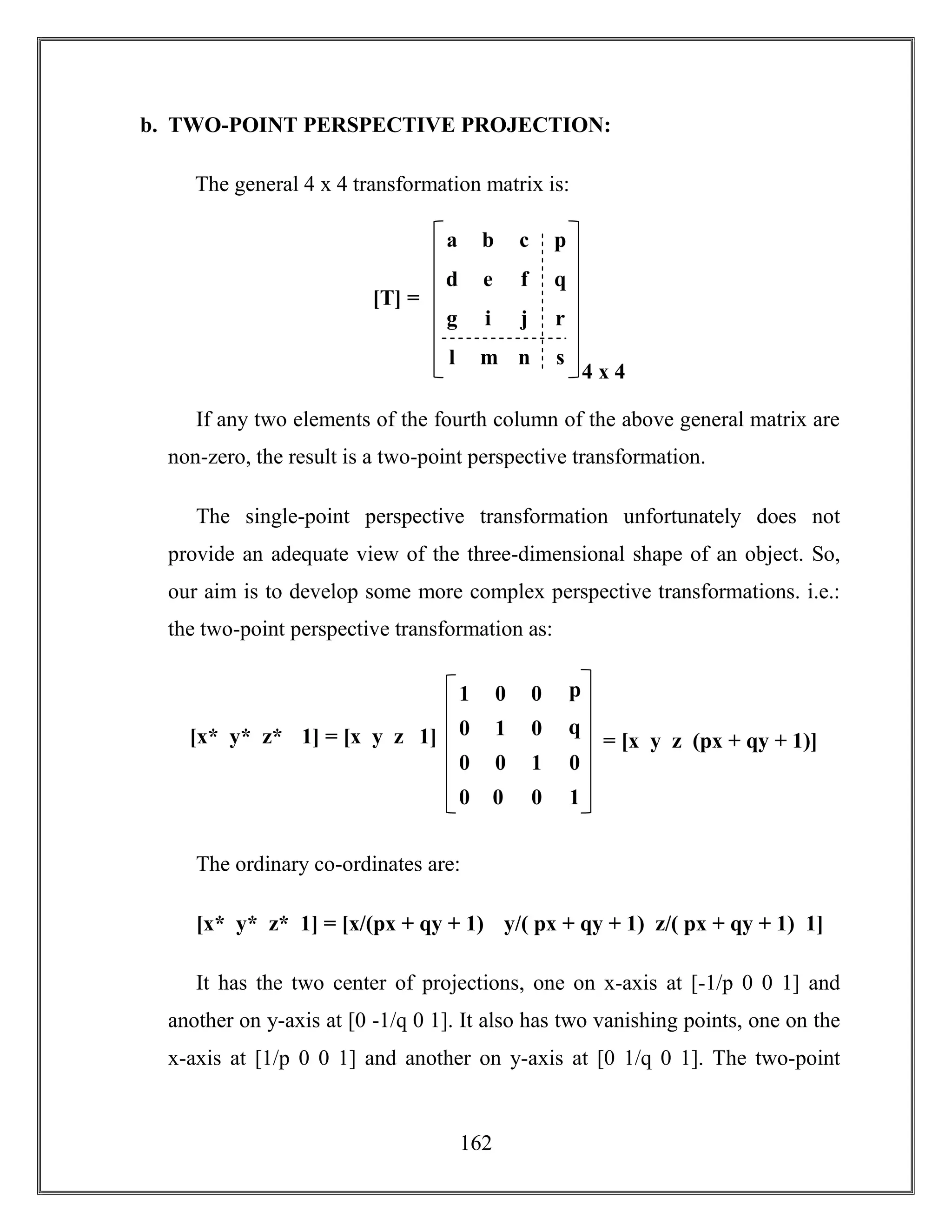 162
b. TWO-POINT PERSPECTIVE PROJECTION:
The general 4 x 4 transformation matrix is:
If any two elements of the fourth column of the above general matrix are
non-zero, the result is a two-point perspective transformation.
The single-point perspective transformation unfortunately does not
provide an adequate view of the three-dimensional shape of an object. So,
our aim is to develop some more complex perspective transformations. i.e.:
the two-point perspective transformation as:
The ordinary co-ordinates are:
[x* y* z* 1] = [x/(px + qy + 1) y/( px + qy + 1) z/( px + qy + 1) 1]
It has the two center of projections, one on x-axis at [-1/p 0 0 1] and
another on y-axis at [0 -1/q 0 1]. It also has two vanishing points, one on the
x-axis at [1/p 0 0 1] and another on y-axis at [0 1/q 0 1]. The two-point
g i j r
a b c p
d e f q
l m n s
4 x 4
[T] =
0 0 1 0
1 0 0 p
0 1 0 q
0
0 0 0 1
= [x y z (px + qy + 1)][x* y* z* 1] = [x y z 1]
 